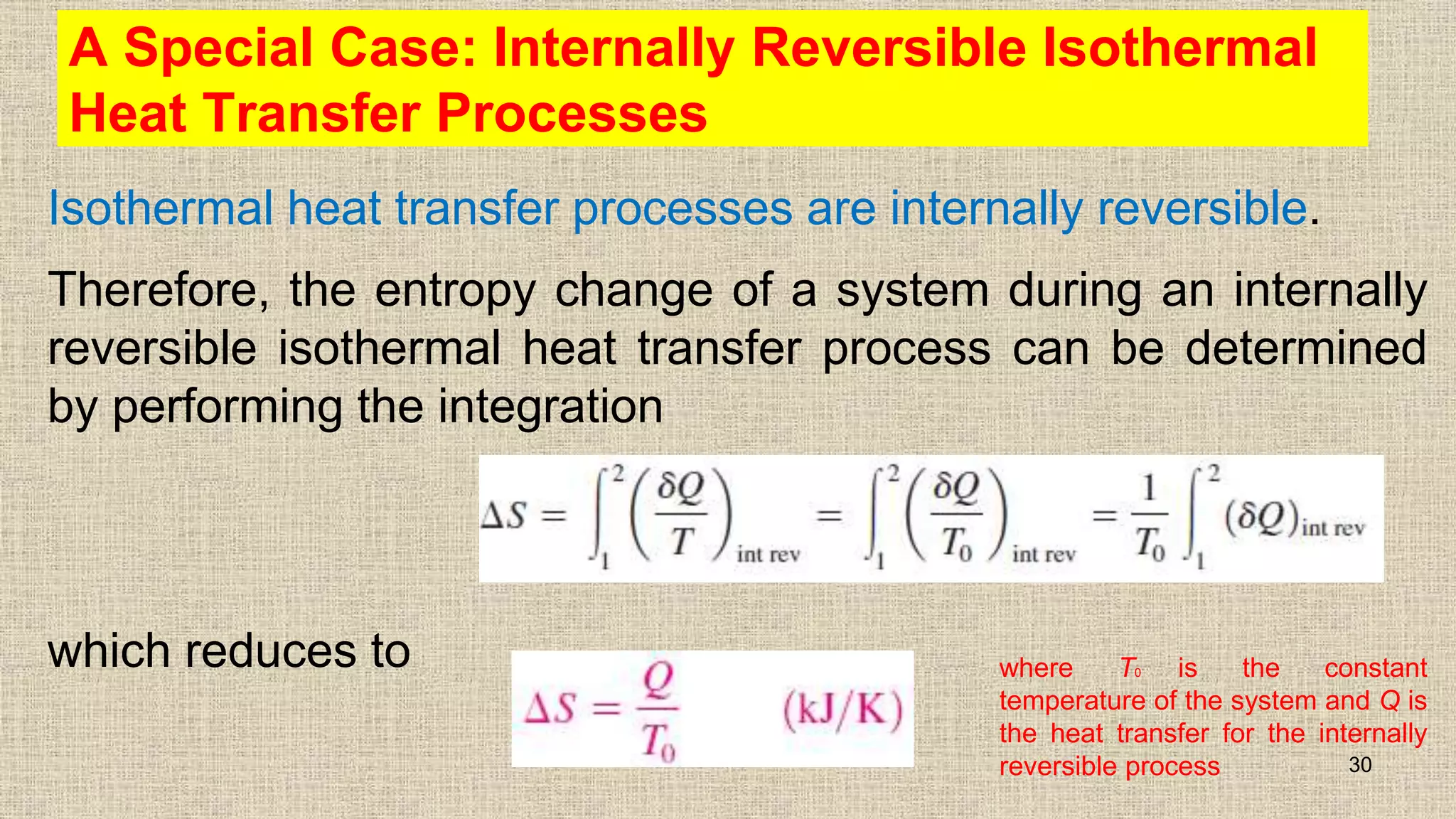 A Special Case: Internally Reversible Isothermal
Heat Transfer Processes
Isothermal heat transfer processes are internally reversible.
Therefore, the entropy change of a system during an internally
reversible isothermal heat transfer process can be determined
by performing the integration
which reduces to
30
where T0 is the constant
temperature of the system and Q is
the heat transfer for the internally
reversible process
 