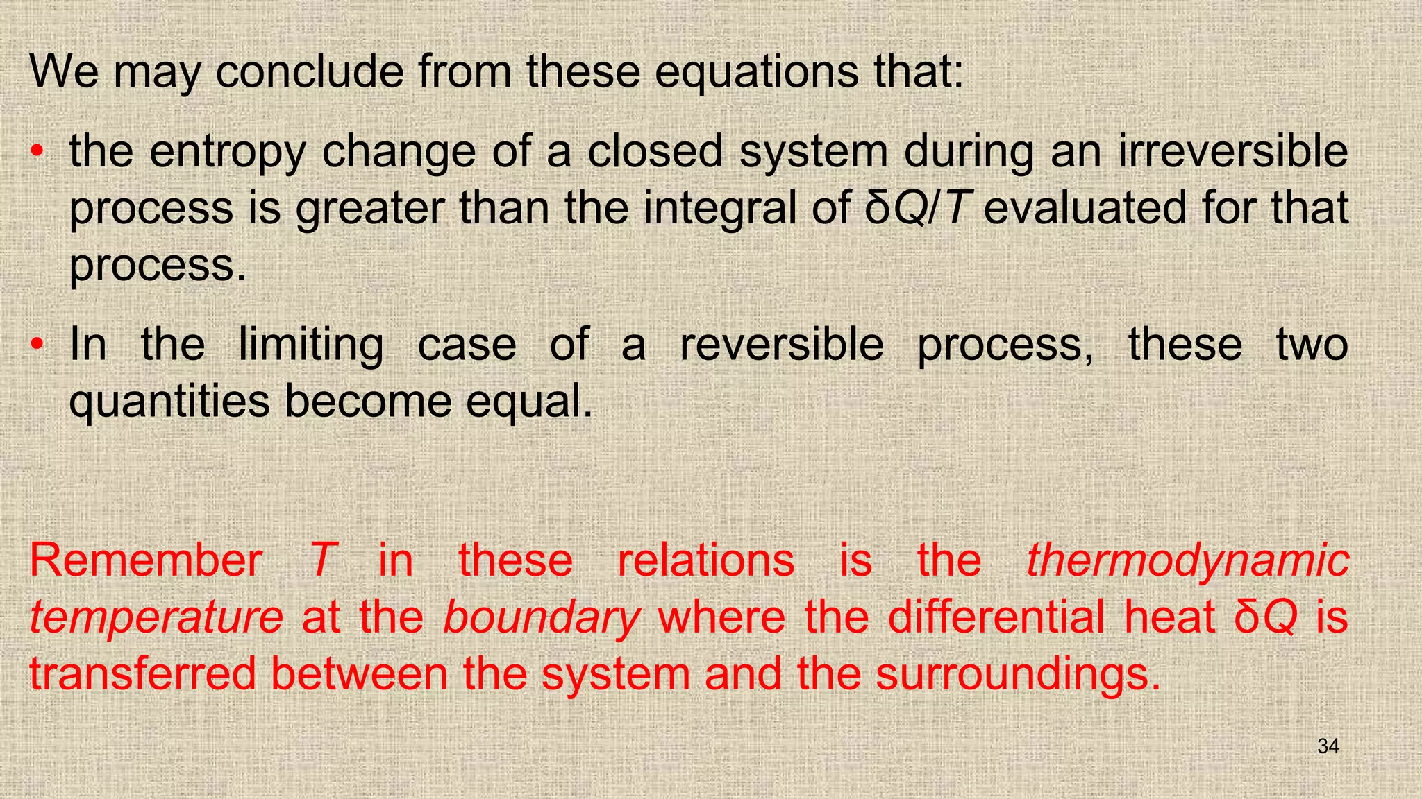 We may conclude from these equations that:
• the entropy change of a closed system during an irreversible
process is greater than the integral of δQ/T evaluated for that
process.
• In the limiting case of a reversible process, these two
quantities become equal.
Remember T in these relations is the thermodynamic
temperature at the boundary where the differential heat δQ is
transferred between the system and the surroundings.
34
 