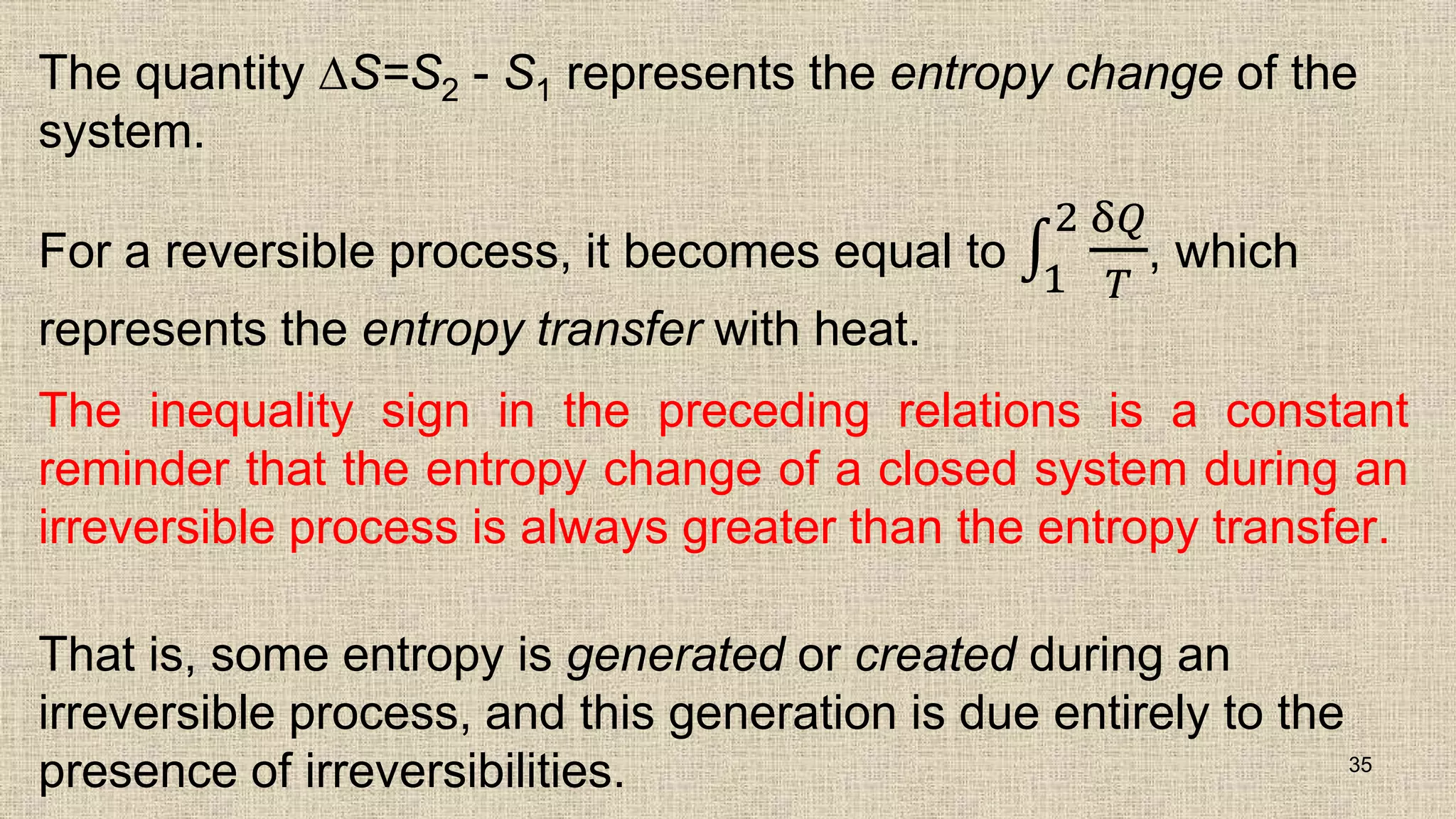 The quantity ∆S=S2 - S1 represents the entropy change of the
system.
For a reversible process, it becomes equal to
1
2 δ𝑄
𝑇
, which
represents the entropy transfer with heat.
The inequality sign in the preceding relations is a constant
reminder that the entropy change of a closed system during an
irreversible process is always greater than the entropy transfer.
That is, some entropy is generated or created during an
irreversible process, and this generation is due entirely to the
presence of irreversibilities. 35
 