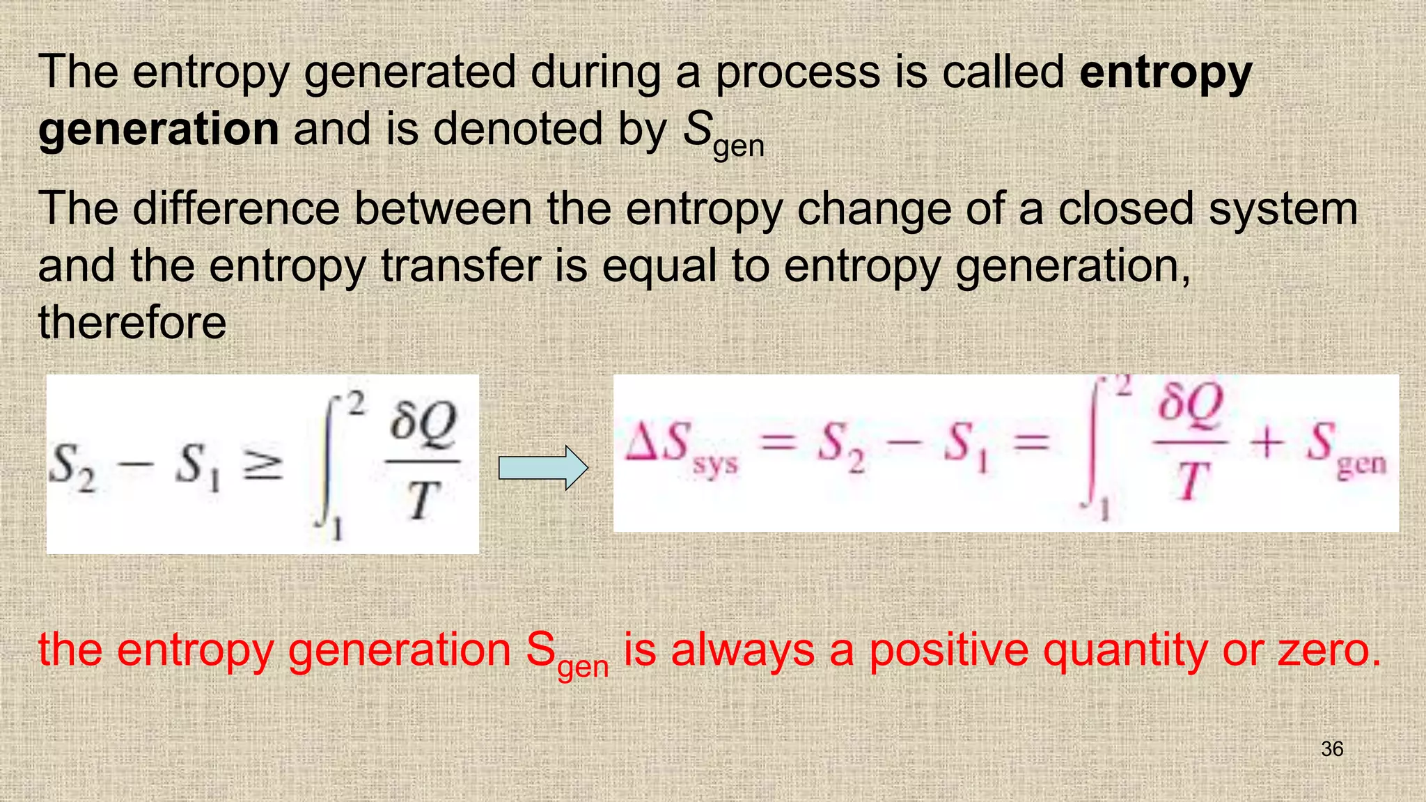 The entropy generated during a process is called entropy
generation and is denoted by Sgen
The difference between the entropy change of a closed system
and the entropy transfer is equal to entropy generation,
therefore
36
the entropy generation Sgen is always a positive quantity or zero.
 