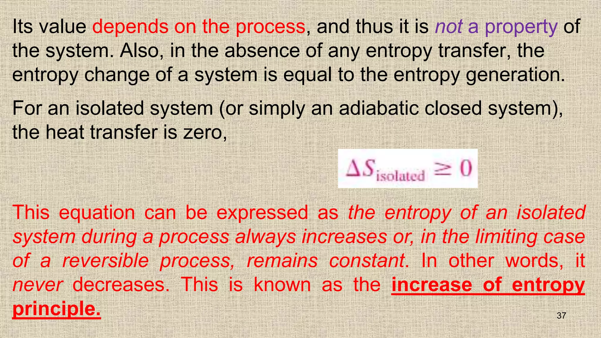 Its value depends on the process, and thus it is not a property of
the system. Also, in the absence of any entropy transfer, the
entropy change of a system is equal to the entropy generation.
For an isolated system (or simply an adiabatic closed system),
the heat transfer is zero,
37
This equation can be expressed as the entropy of an isolated
system during a process always increases or, in the limiting case
of a reversible process, remains constant. In other words, it
never decreases. This is known as the increase of entropy
principle.
 