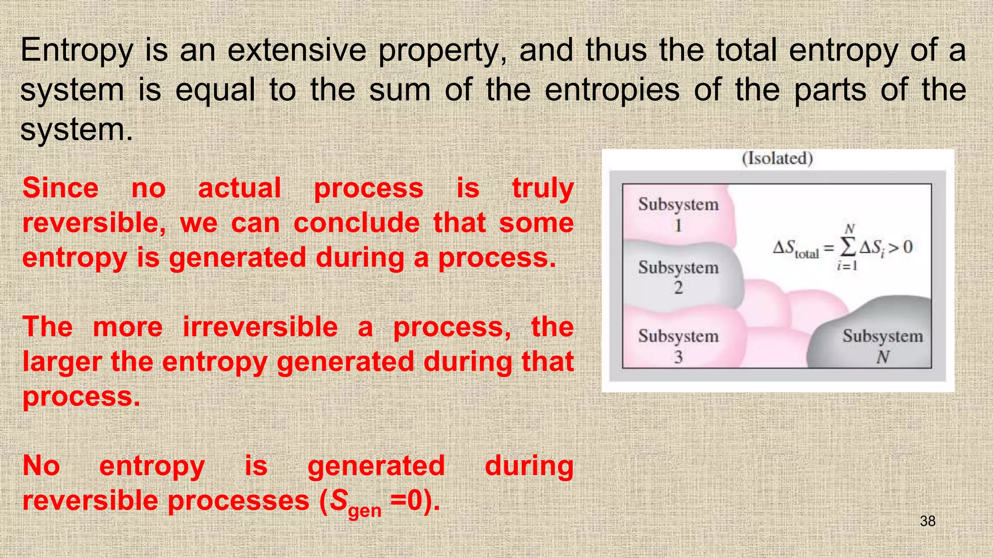 Entropy is an extensive property, and thus the total entropy of a
system is equal to the sum of the entropies of the parts of the
system.
38
Since no actual process is truly
reversible, we can conclude that some
entropy is generated during a process.
The more irreversible a process, the
larger the entropy generated during that
process.
No entropy is generated during
reversible processes (Sgen =0).
 