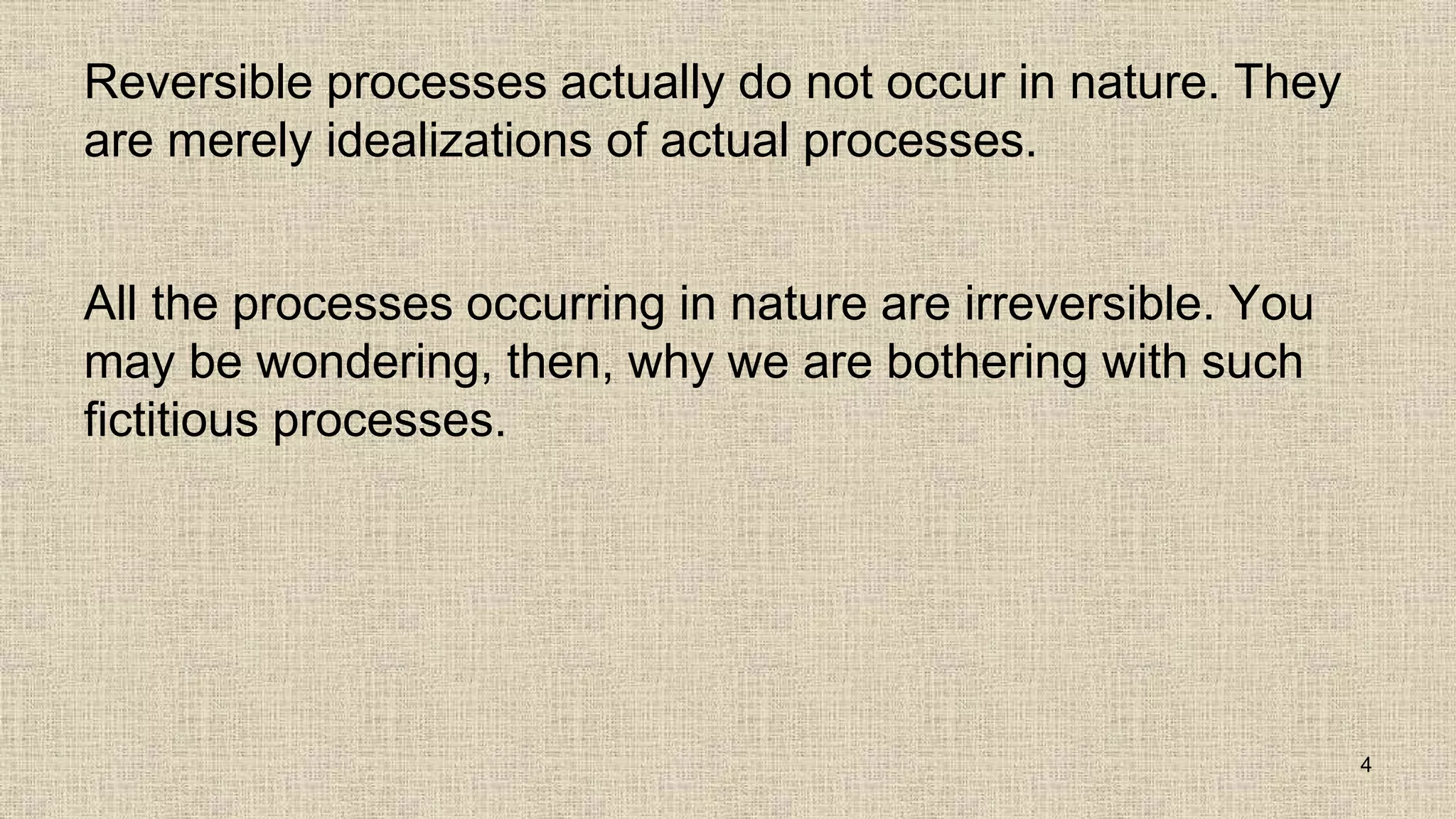 Reversible processes actually do not occur in nature. They
are merely idealizations of actual processes.
All the processes occurring in nature are irreversible. You
may be wondering, then, why we are bothering with such
fictitious processes.
4
 