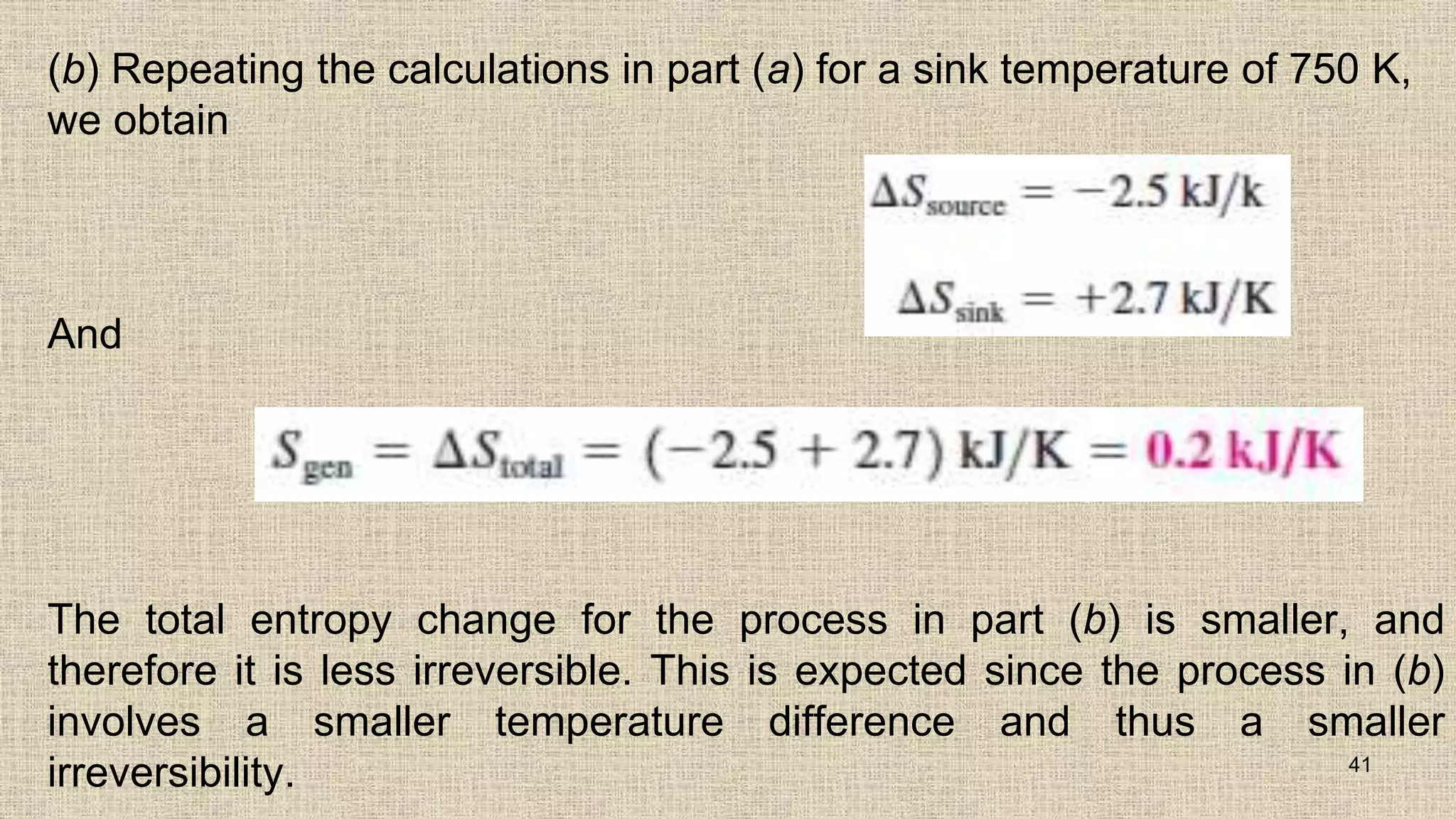 (b) Repeating the calculations in part (a) for a sink temperature of 750 K,
we obtain
And
The total entropy change for the process in part (b) is smaller, and
therefore it is less irreversible. This is expected since the process in (b)
involves a smaller temperature difference and thus a smaller
irreversibility. 41
 
