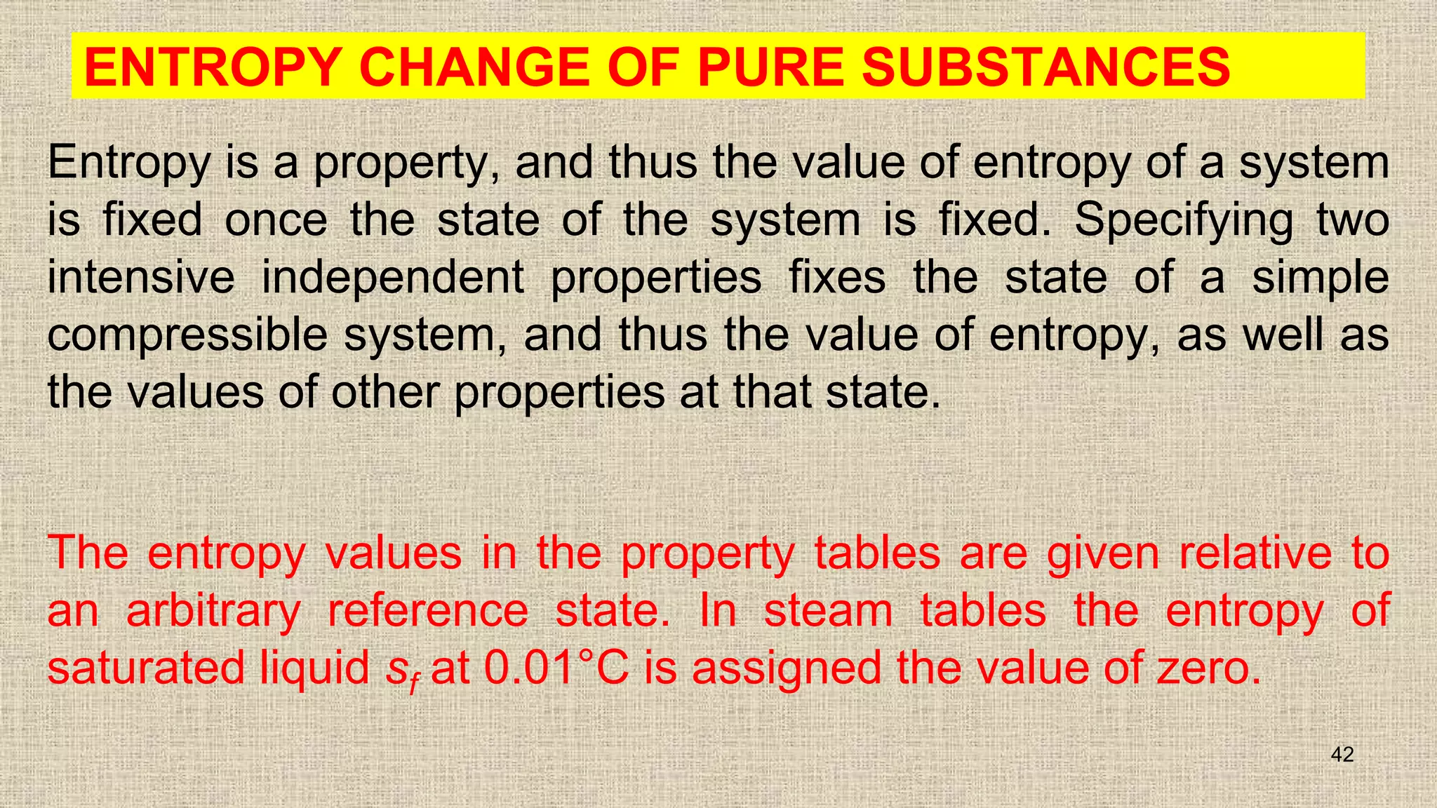 ENTROPY CHANGE OF PURE SUBSTANCES
Entropy is a property, and thus the value of entropy of a system
is fixed once the state of the system is fixed. Specifying two
intensive independent properties fixes the state of a simple
compressible system, and thus the value of entropy, as well as
the values of other properties at that state.
The entropy values in the property tables are given relative to
an arbitrary reference state. In steam tables the entropy of
saturated liquid sf at 0.01°C is assigned the value of zero.
42
 