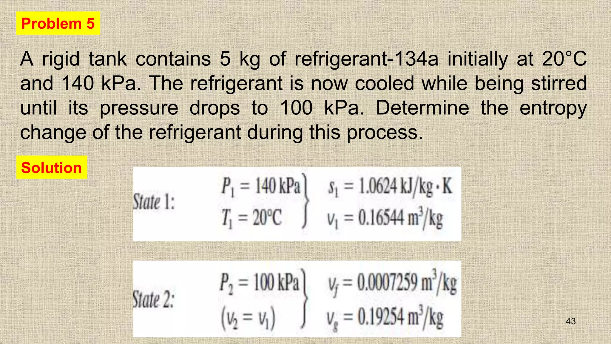 A rigid tank contains 5 kg of refrigerant-134a initially at 20°C
and 140 kPa. The refrigerant is now cooled while being stirred
until its pressure drops to 100 kPa. Determine the entropy
change of the refrigerant during this process.
43
Problem 5
Solution
 