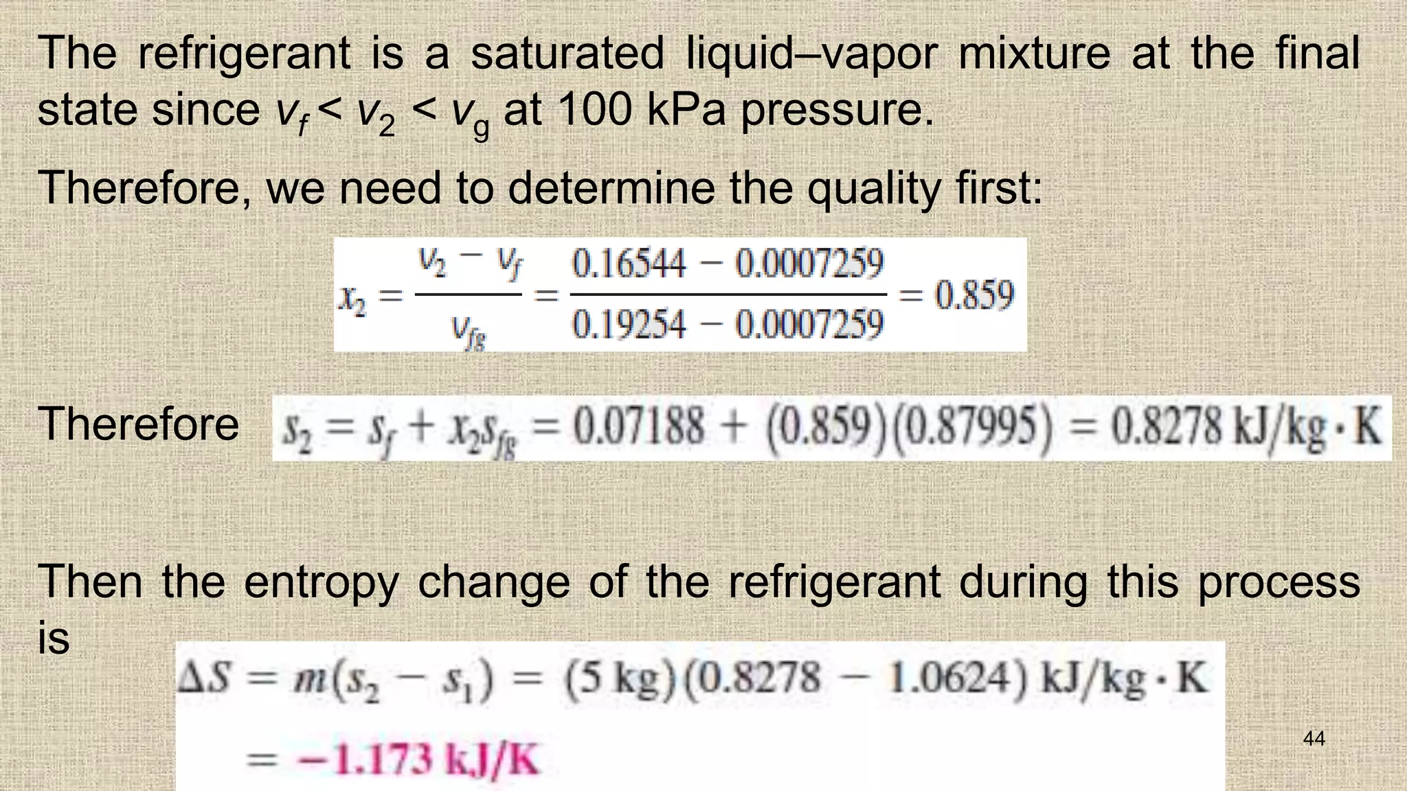 The refrigerant is a saturated liquid–vapor mixture at the final
state since vf < v2 < vg at 100 kPa pressure.
Therefore, we need to determine the quality first:
Therefore
Then the entropy change of the refrigerant during this process
is
44
 