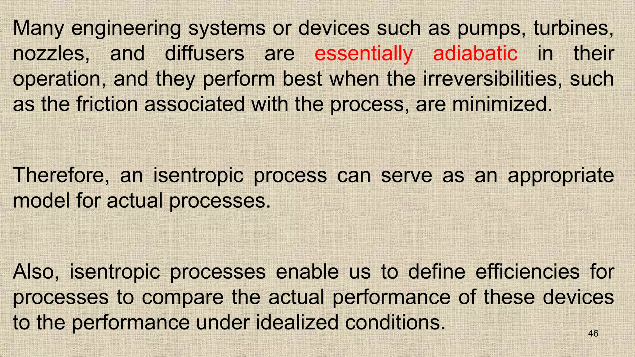 Many engineering systems or devices such as pumps, turbines,
nozzles, and diffusers are essentially adiabatic in their
operation, and they perform best when the irreversibilities, such
as the friction associated with the process, are minimized.
Therefore, an isentropic process can serve as an appropriate
model for actual processes.
Also, isentropic processes enable us to define efficiencies for
processes to compare the actual performance of these devices
to the performance under idealized conditions. 46
 