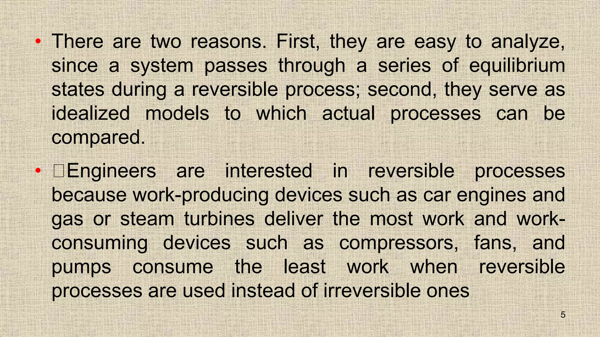 • There are two reasons. First, they are easy to analyze,
since a system passes through a series of equilibrium
states during a reversible process; second, they serve as
idealized models to which actual processes can be
compared.
• Engineers are interested in reversible processes
because work-producing devices such as car engines and
gas or steam turbines deliver the most work and work-
consuming devices such as compressors, fans, and
pumps consume the least work when reversible
processes are used instead of irreversible ones
5
 
