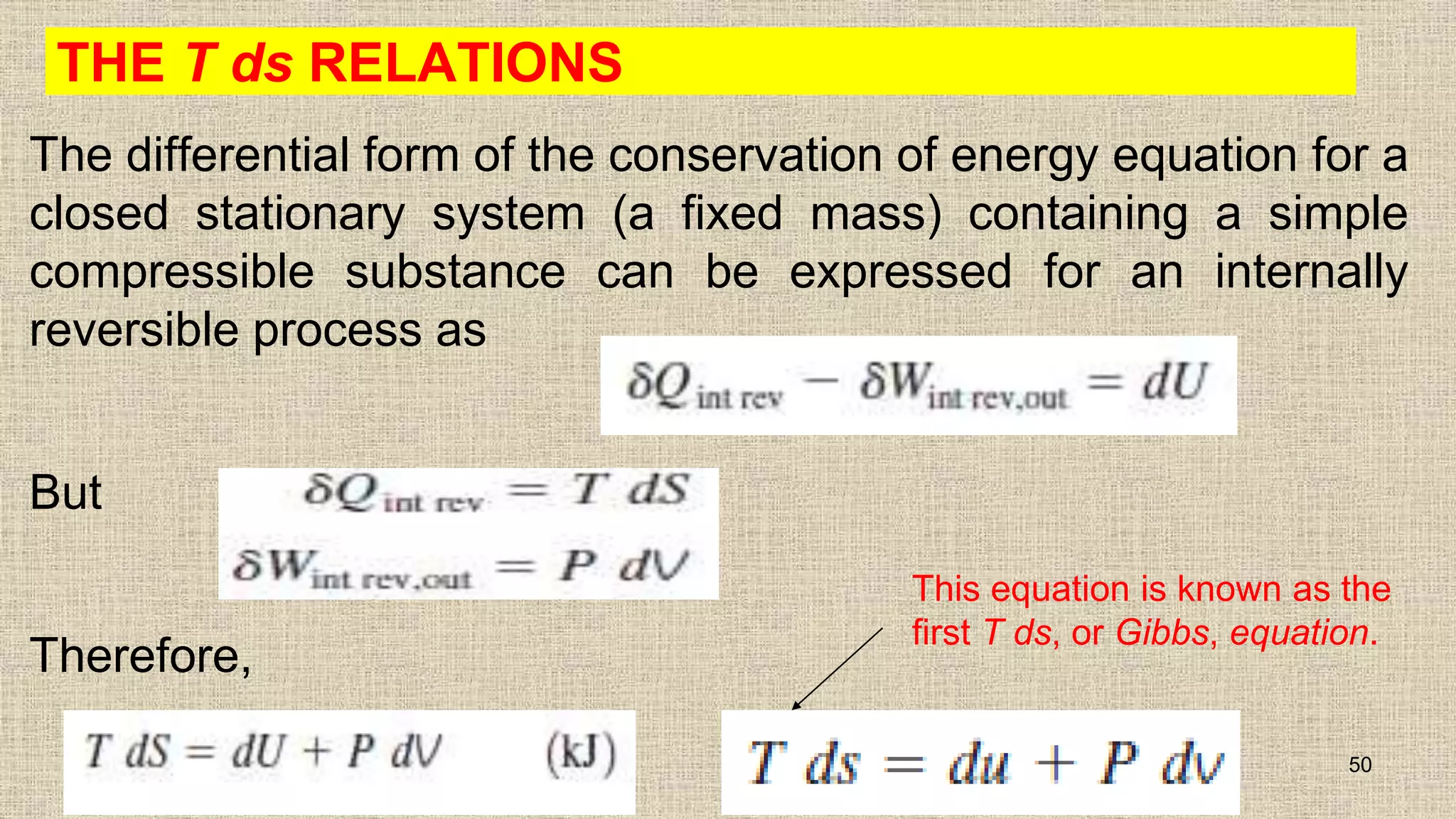 THE T ds RELATIONS
The differential form of the conservation of energy equation for a
closed stationary system (a fixed mass) containing a simple
compressible substance can be expressed for an internally
reversible process as
But
Therefore,
50
This equation is known as the
first T ds, or Gibbs, equation.
 