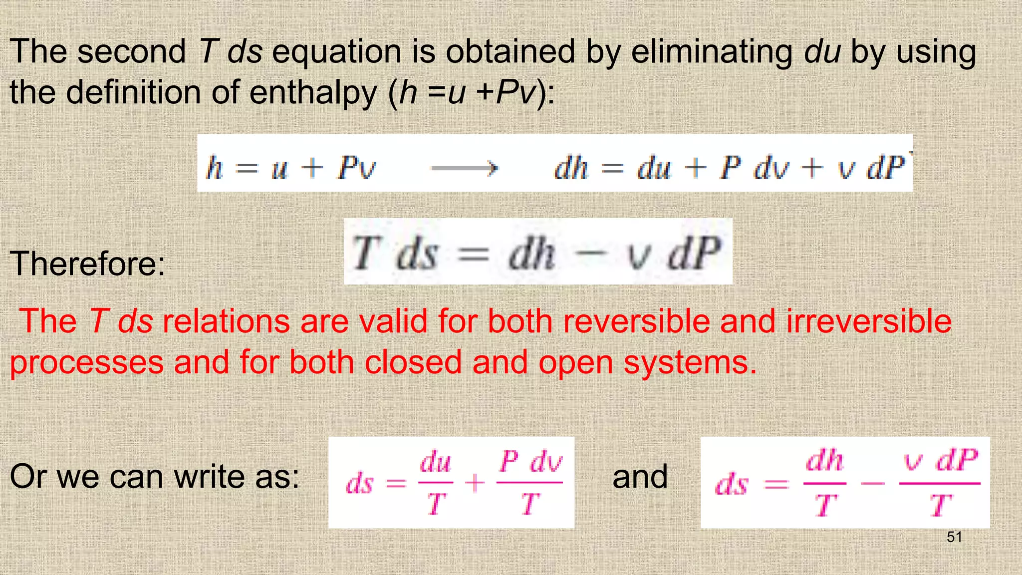 The second T ds equation is obtained by eliminating du by using
the definition of enthalpy (h =u +Pv):
Therefore:
The T ds relations are valid for both reversible and irreversible
processes and for both closed and open systems.
Or we can write as: and
51
 