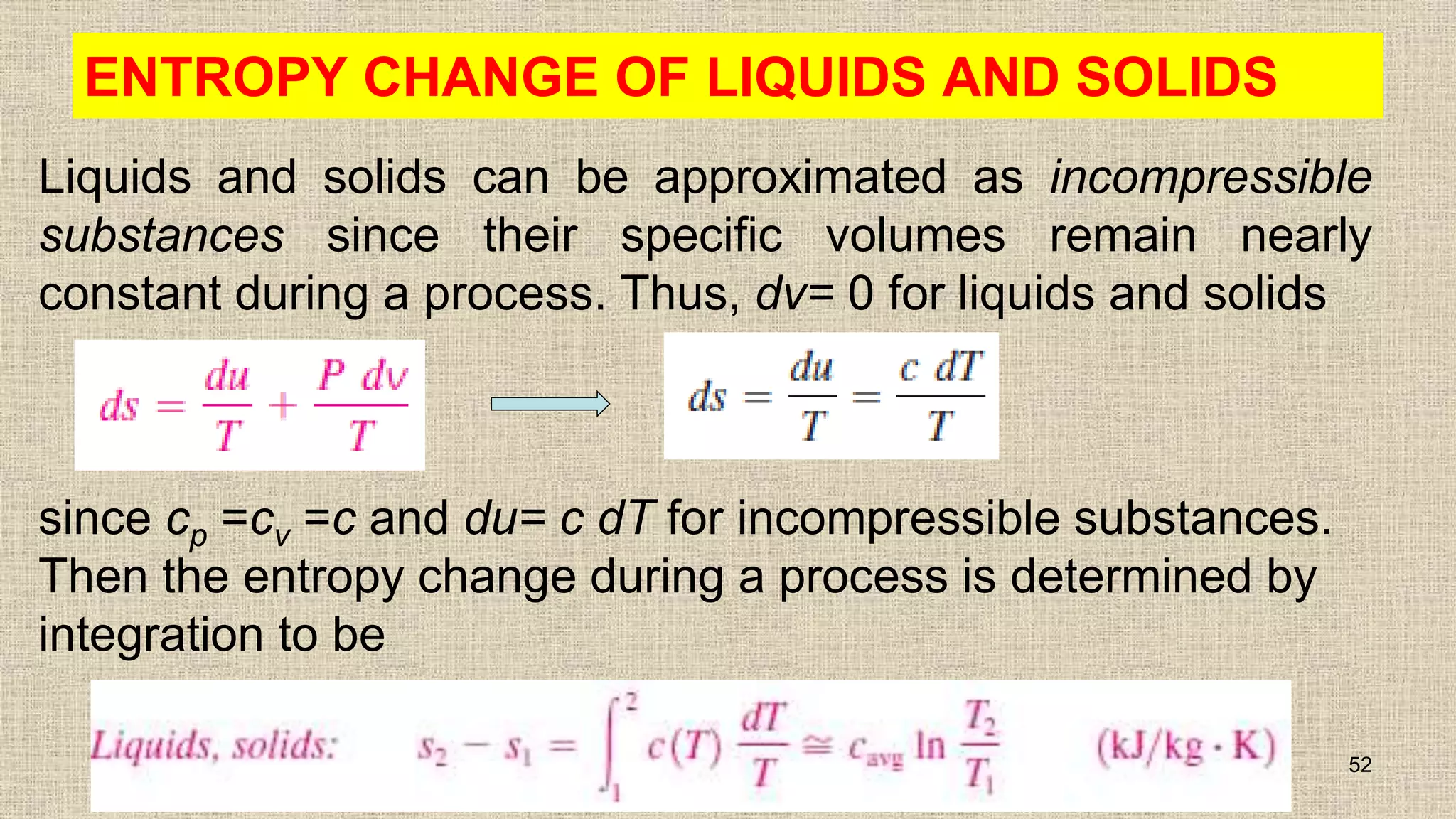 ENTROPY CHANGE OF LIQUIDS AND SOLIDS
Liquids and solids can be approximated as incompressible
substances since their specific volumes remain nearly
constant during a process. Thus, dv= 0 for liquids and solids
52
since cp =cv =c and du= c dT for incompressible substances.
Then the entropy change during a process is determined by
integration to be
 