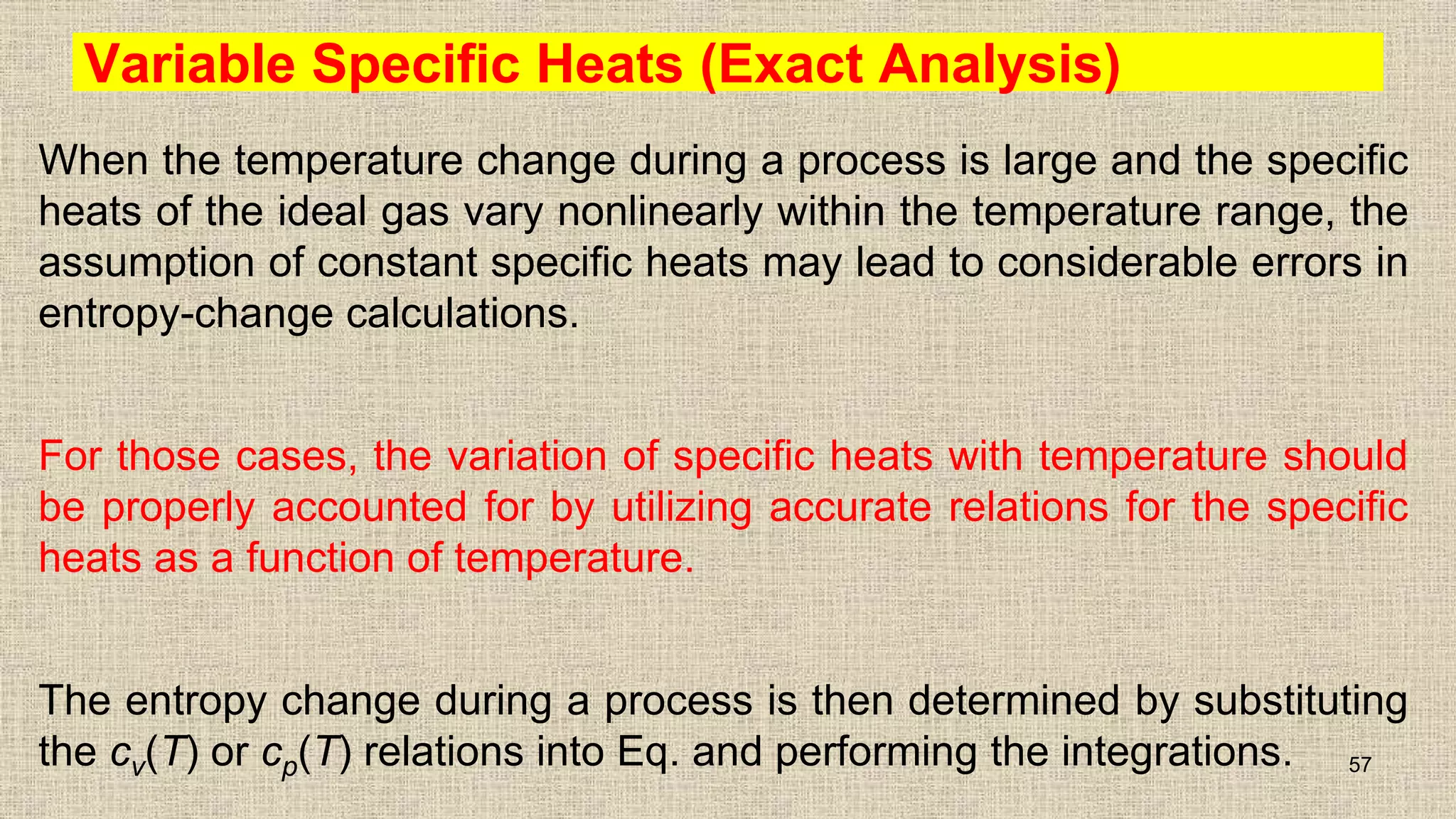 Variable Specific Heats (Exact Analysis)
When the temperature change during a process is large and the specific
heats of the ideal gas vary nonlinearly within the temperature range, the
assumption of constant specific heats may lead to considerable errors in
entropy-change calculations.
For those cases, the variation of specific heats with temperature should
be properly accounted for by utilizing accurate relations for the specific
heats as a function of temperature.
The entropy change during a process is then determined by substituting
the cv(T) or cp(T) relations into Eq. and performing the integrations. 57
 