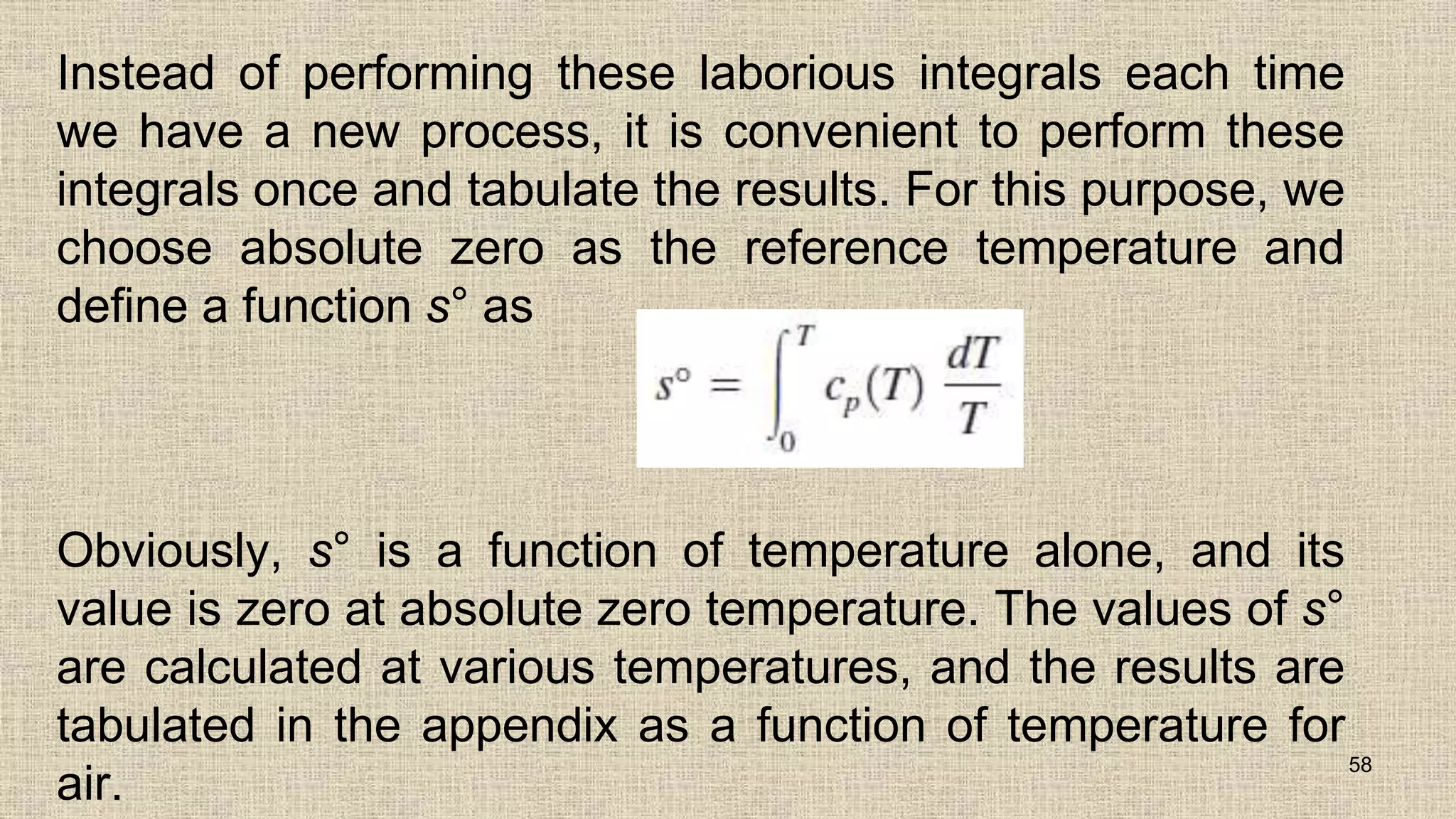Instead of performing these laborious integrals each time
we have a new process, it is convenient to perform these
integrals once and tabulate the results. For this purpose, we
choose absolute zero as the reference temperature and
define a function s° as
Obviously, s° is a function of temperature alone, and its
value is zero at absolute zero temperature. The values of s°
are calculated at various temperatures, and the results are
tabulated in the appendix as a function of temperature for
air.
58
 