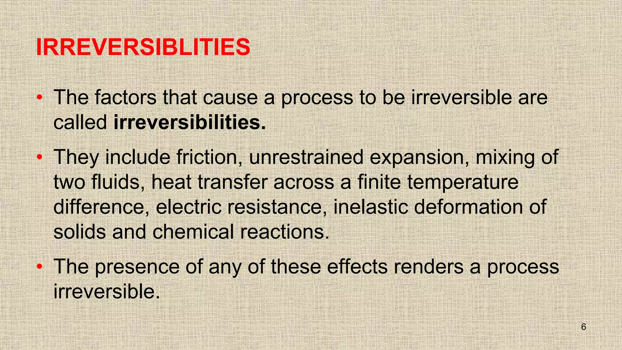 IRREVERSIBLITIES
• The factors that cause a process to be irreversible are
called irreversibilities.
• They include friction, unrestrained expansion, mixing of
two fluids, heat transfer across a finite temperature
difference, electric resistance, inelastic deformation of
solids and chemical reactions.
• The presence of any of these effects renders a process
irreversible.
6
 