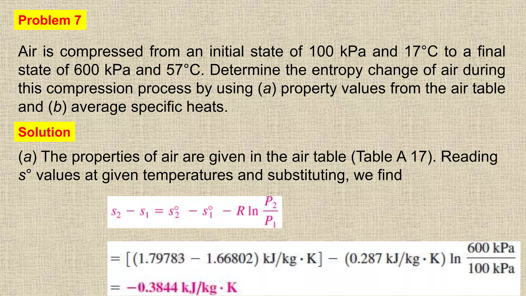Air is compressed from an initial state of 100 kPa and 17°C to a final
state of 600 kPa and 57°C. Determine the entropy change of air during
this compression process by using (a) property values from the air table
and (b) average specific heats.
60
Problem 7
(a) The properties of air are given in the air table (Table A 17). Reading
s° values at given temperatures and substituting, we find
Solution
 