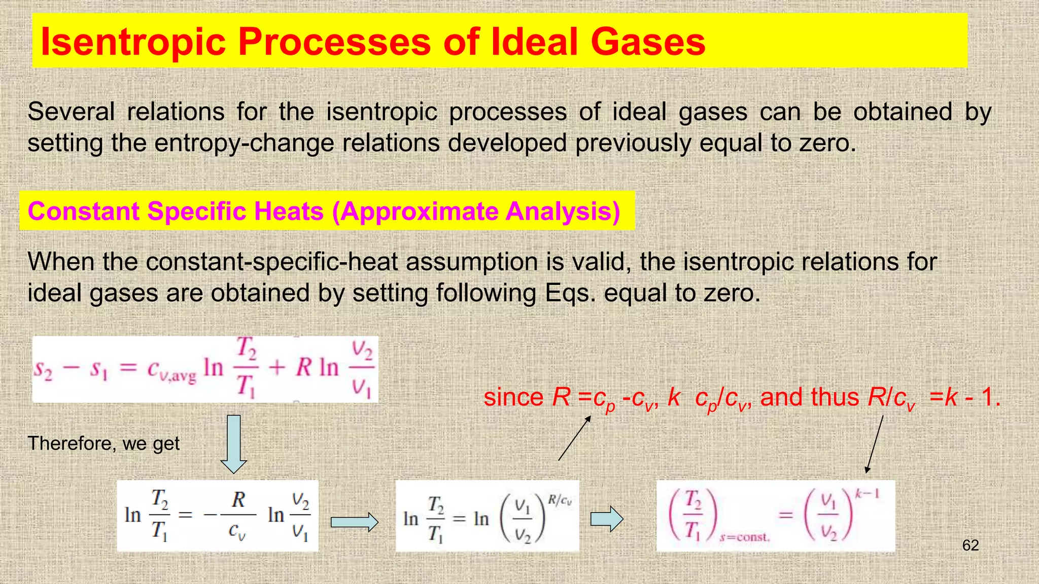 Isentropic Processes of Ideal Gases
Several relations for the isentropic processes of ideal gases can be obtained by
setting the entropy-change relations developed previously equal to zero.
62
Constant Specific Heats (Approximate Analysis)
When the constant-specific-heat assumption is valid, the isentropic relations for
ideal gases are obtained by setting following Eqs. equal to zero.
Therefore, we get
since R =cp -cv, k cp/cv, and thus R/cv =k - 1.
 