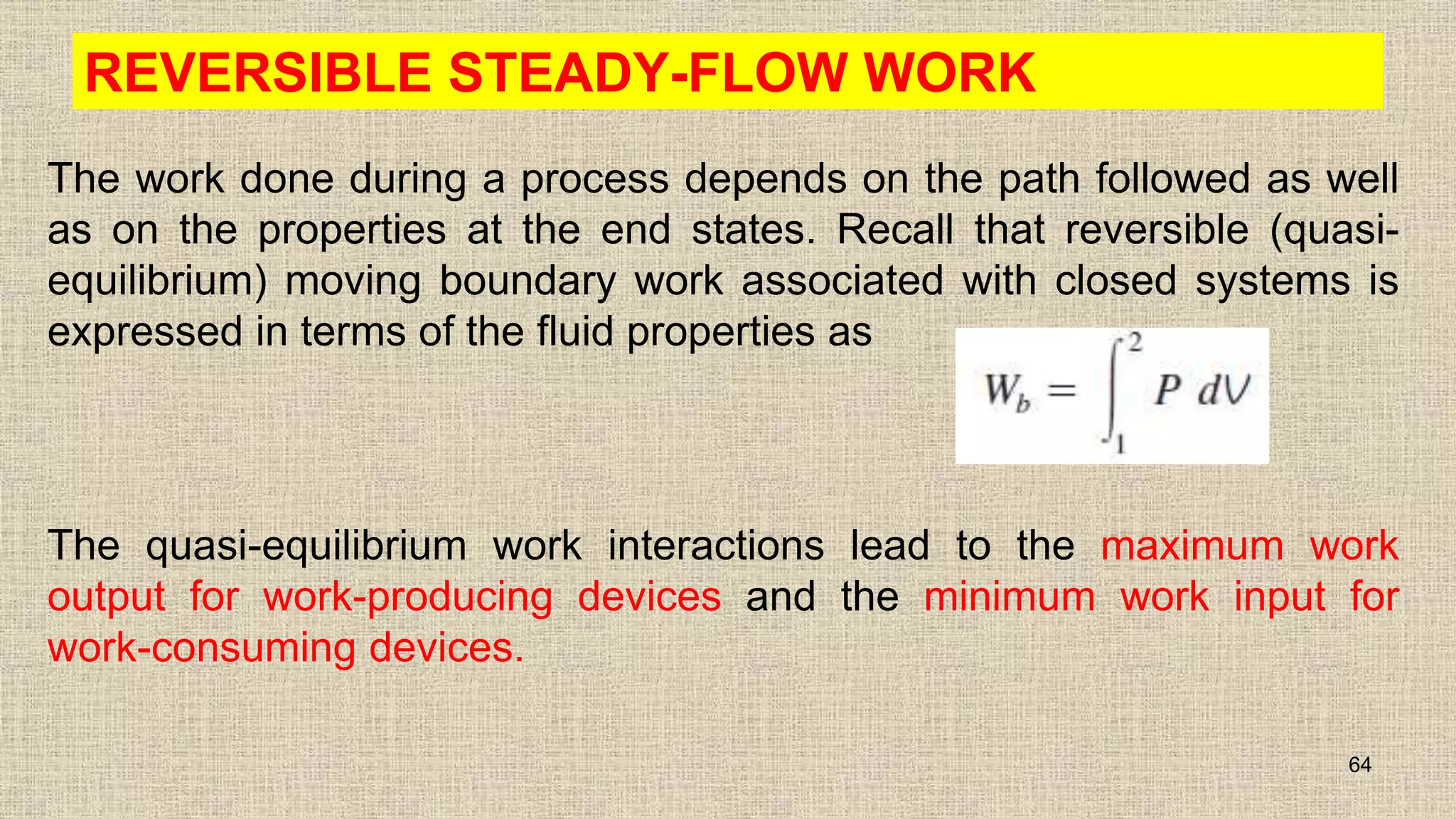 REVERSIBLE STEADY-FLOW WORK
The work done during a process depends on the path followed as well
as on the properties at the end states. Recall that reversible (quasi-
equilibrium) moving boundary work associated with closed systems is
expressed in terms of the fluid properties as
The quasi-equilibrium work interactions lead to the maximum work
output for work-producing devices and the minimum work input for
work-consuming devices.
64
 