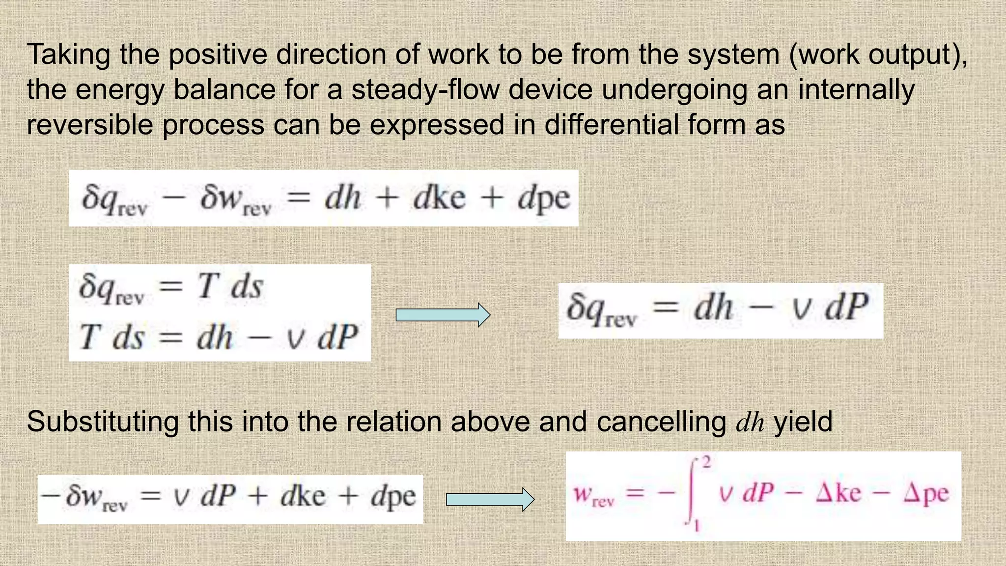 65
Taking the positive direction of work to be from the system (work output),
the energy balance for a steady-flow device undergoing an internally
reversible process can be expressed in differential form as
Substituting this into the relation above and cancelling dh yield
 