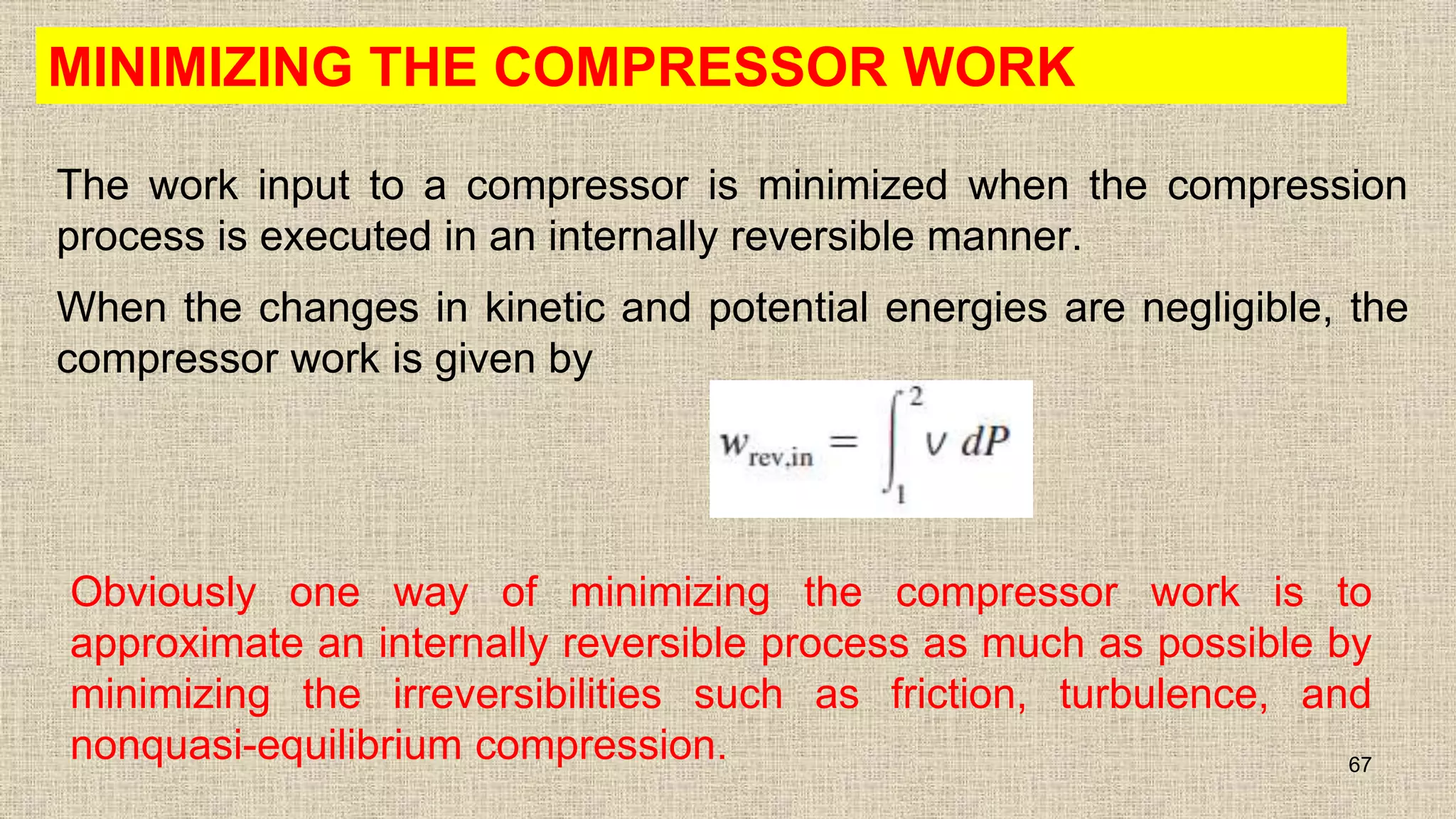 MINIMIZING THE COMPRESSOR WORK
The work input to a compressor is minimized when the compression
process is executed in an internally reversible manner.
When the changes in kinetic and potential energies are negligible, the
compressor work is given by
67
Obviously one way of minimizing the compressor work is to
approximate an internally reversible process as much as possible by
minimizing the irreversibilities such as friction, turbulence, and
nonquasi-equilibrium compression.
 