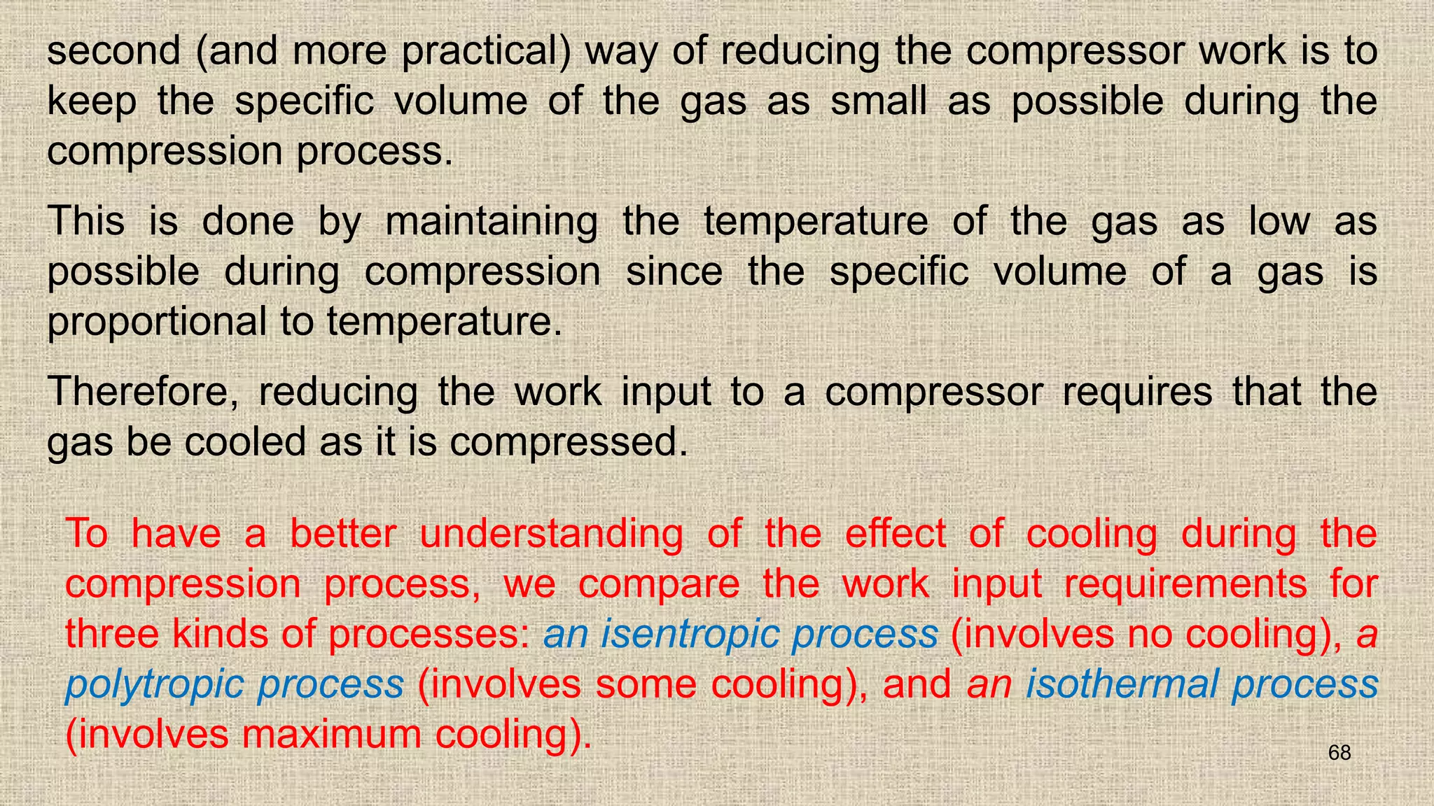 second (and more practical) way of reducing the compressor work is to
keep the specific volume of the gas as small as possible during the
compression process.
This is done by maintaining the temperature of the gas as low as
possible during compression since the specific volume of a gas is
proportional to temperature.
Therefore, reducing the work input to a compressor requires that the
gas be cooled as it is compressed.
68
To have a better understanding of the effect of cooling during the
compression process, we compare the work input requirements for
three kinds of processes: an isentropic process (involves no cooling), a
polytropic process (involves some cooling), and an isothermal process
(involves maximum cooling).
 