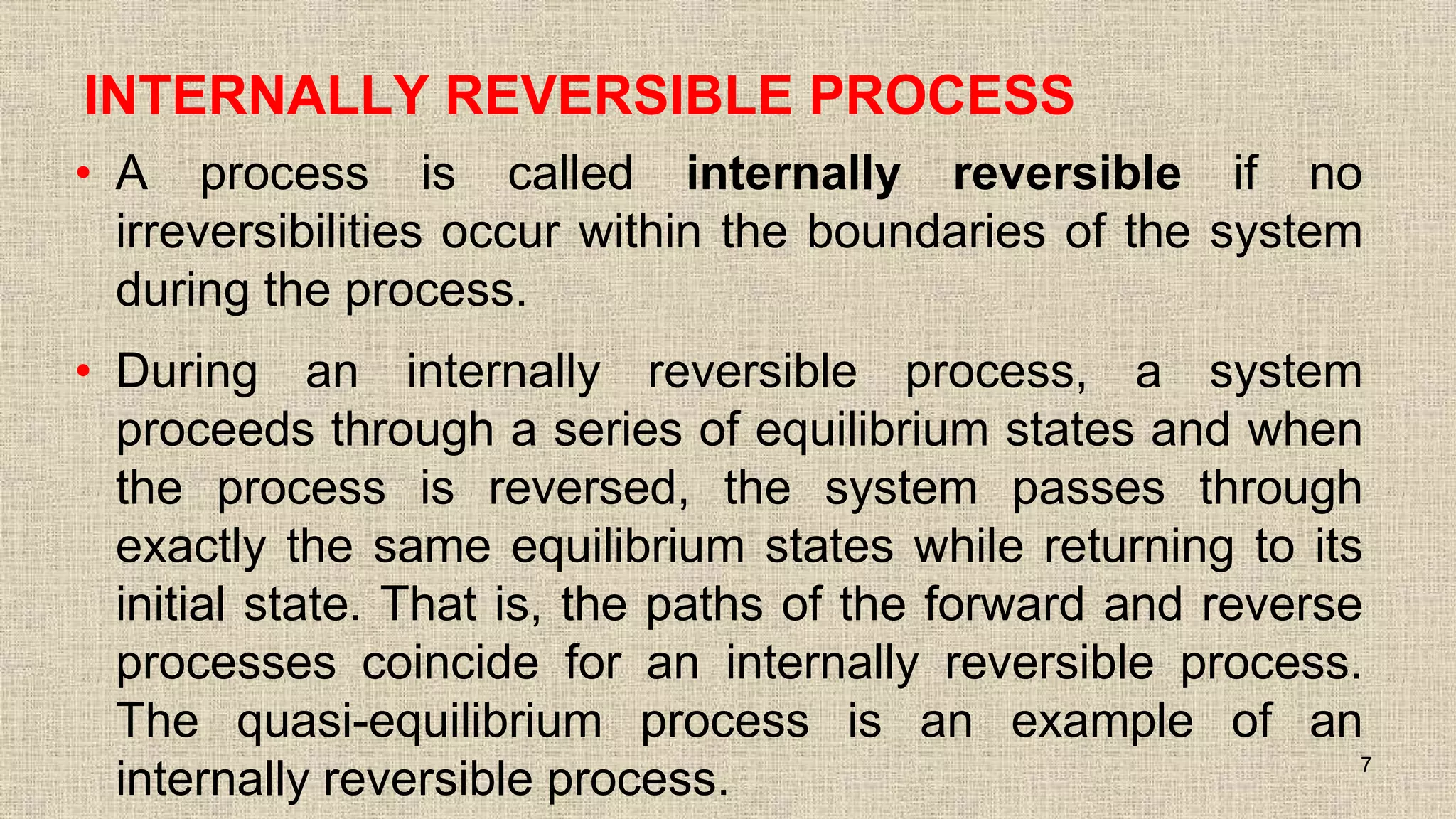 INTERNALLY REVERSIBLE PROCESS
• A process is called internally reversible if no
irreversibilities occur within the boundaries of the system
during the process.
• During an internally reversible process, a system
proceeds through a series of equilibrium states and when
the process is reversed, the system passes through
exactly the same equilibrium states while returning to its
initial state. That is, the paths of the forward and reverse
processes coincide for an internally reversible process.
The quasi-equilibrium process is an example of an
internally reversible process. 7
 