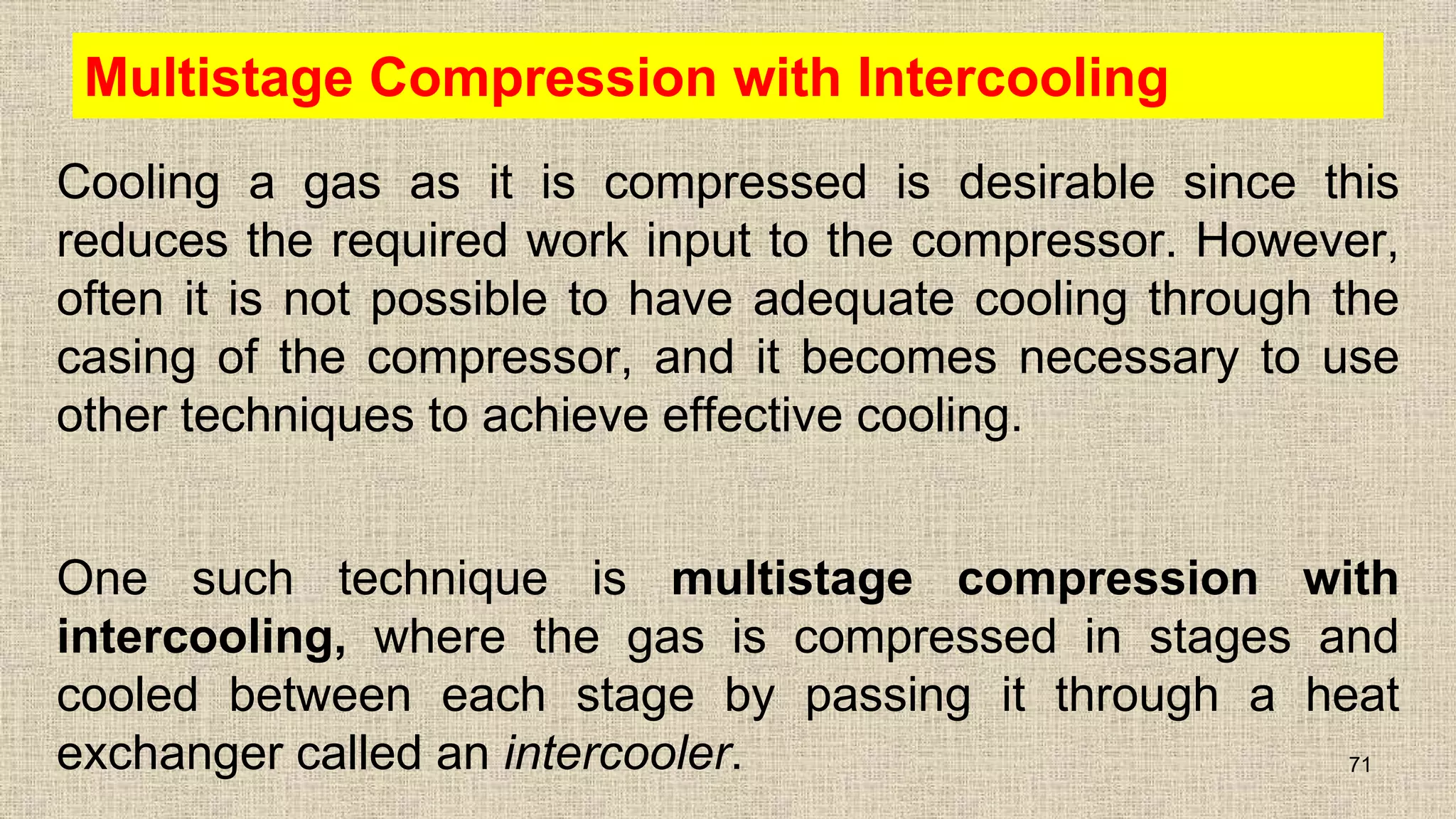 Multistage Compression with Intercooling
Cooling a gas as it is compressed is desirable since this
reduces the required work input to the compressor. However,
often it is not possible to have adequate cooling through the
casing of the compressor, and it becomes necessary to use
other techniques to achieve effective cooling.
One such technique is multistage compression with
intercooling, where the gas is compressed in stages and
cooled between each stage by passing it through a heat
exchanger called an intercooler. 71
 