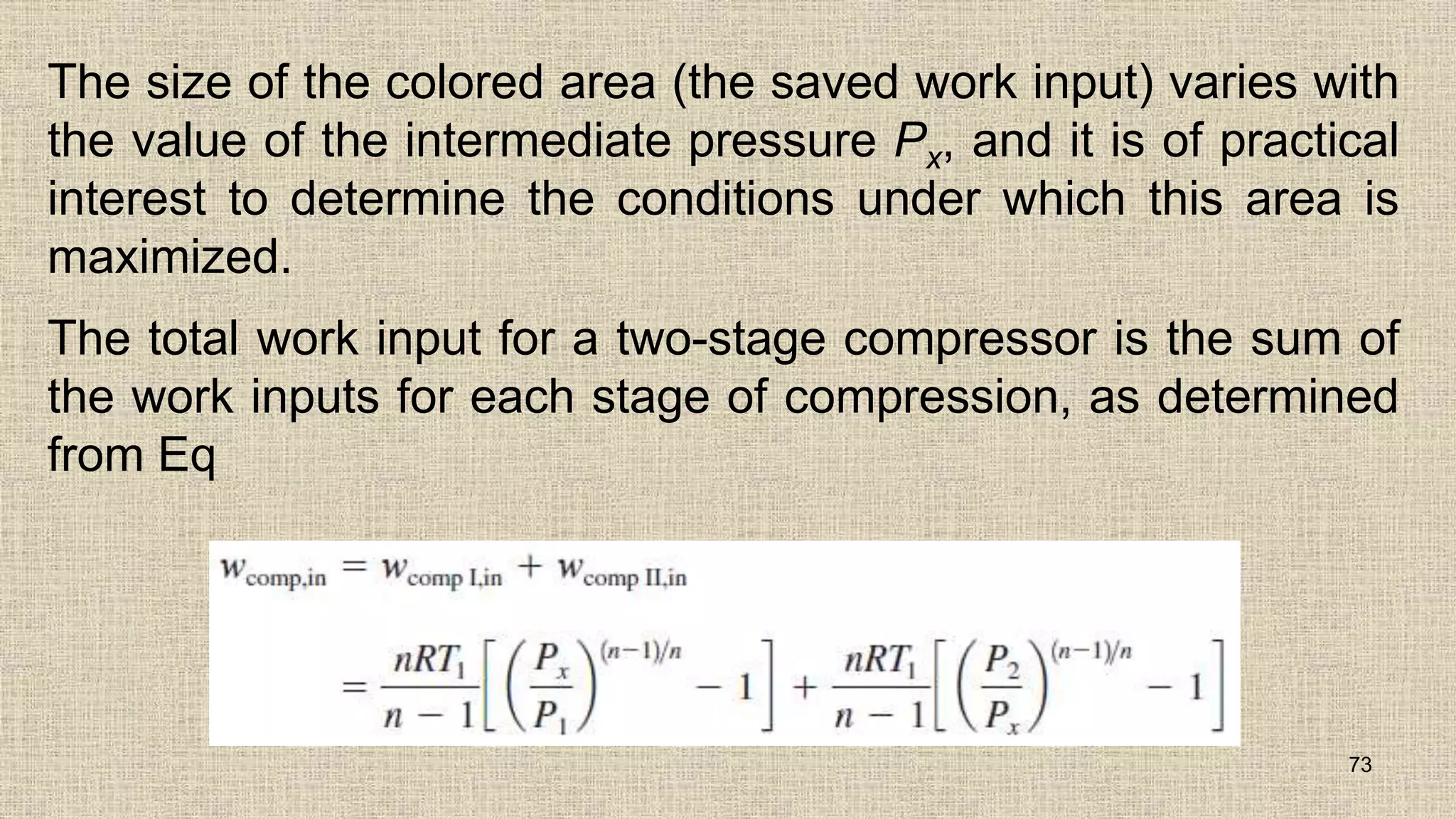 The size of the colored area (the saved work input) varies with
the value of the intermediate pressure Px, and it is of practical
interest to determine the conditions under which this area is
maximized.
The total work input for a two-stage compressor is the sum of
the work inputs for each stage of compression, as determined
from Eq
73
 