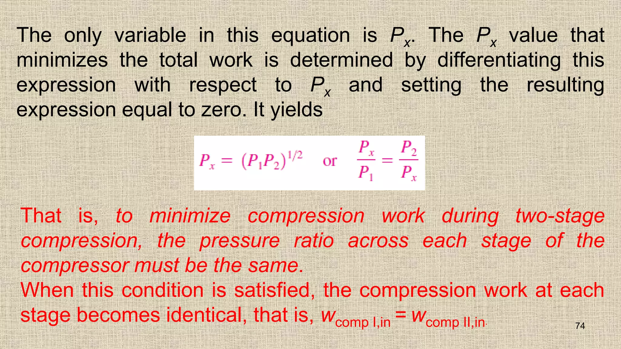 The only variable in this equation is Px. The Px value that
minimizes the total work is determined by differentiating this
expression with respect to Px and setting the resulting
expression equal to zero. It yields
74
That is, to minimize compression work during two-stage
compression, the pressure ratio across each stage of the
compressor must be the same.
When this condition is satisfied, the compression work at each
stage becomes identical, that is, wcomp I,in = wcomp II,in.
 
