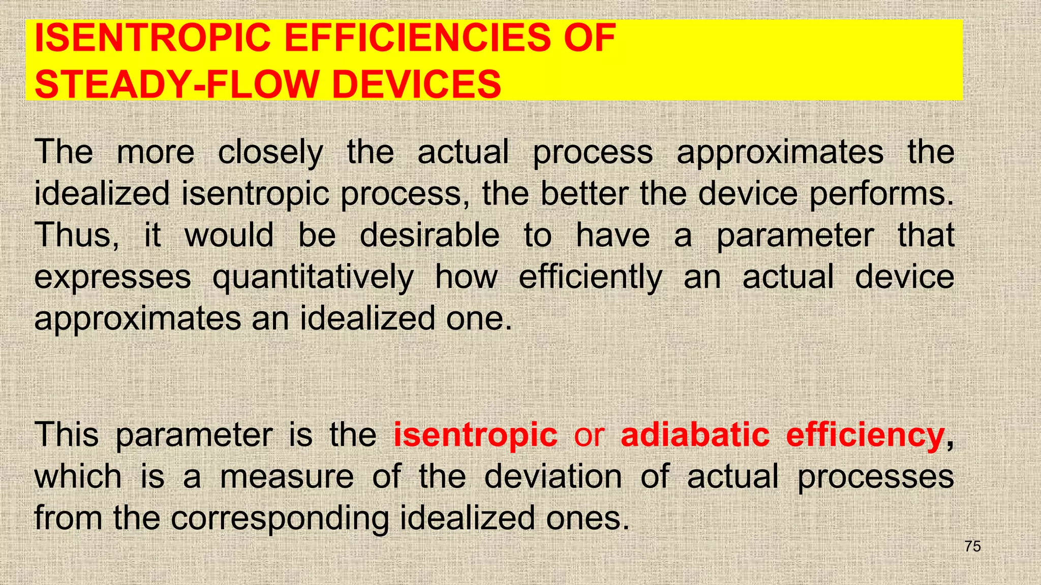 ISENTROPIC EFFICIENCIES OF
STEADY-FLOW DEVICES
The more closely the actual process approximates the
idealized isentropic process, the better the device performs.
Thus, it would be desirable to have a parameter that
expresses quantitatively how efficiently an actual device
approximates an idealized one.
This parameter is the isentropic or adiabatic efficiency,
which is a measure of the deviation of actual processes
from the corresponding idealized ones.
75
 
