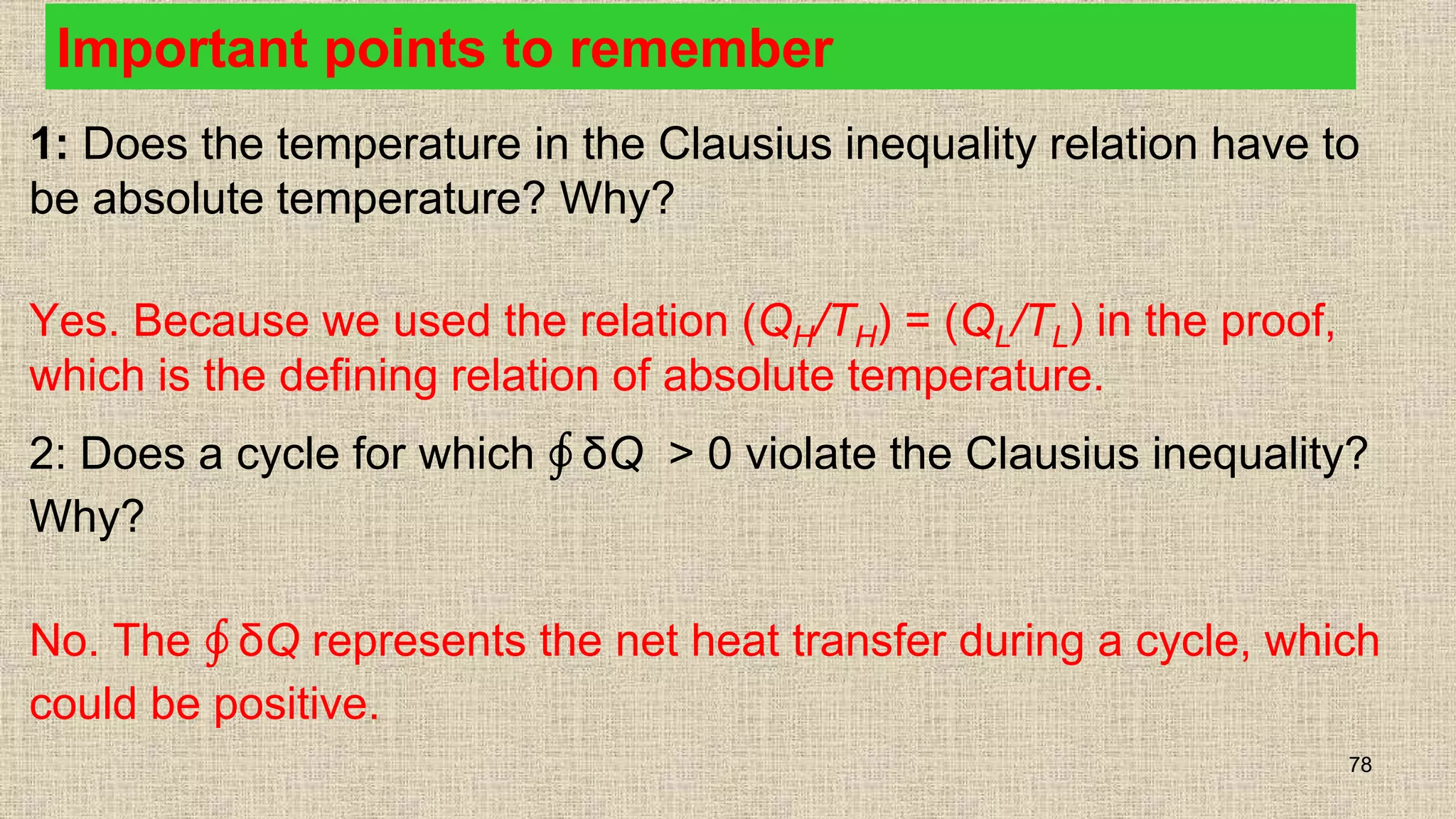 Important points to remember
1: Does the temperature in the Clausius inequality relation have to
be absolute temperature? Why?
Yes. Because we used the relation (QH/TH) = (QL/TL) in the proof,
which is the defining relation of absolute temperature.
2: Does a cycle for which δQ > 0 violate the Clausius inequality?
Why?
No. The δQ represents the net heat transfer during a cycle, which
could be positive.
78
 