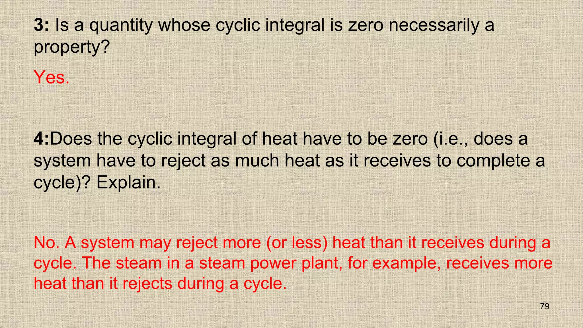 3: Is a quantity whose cyclic integral is zero necessarily a
property?
Yes.
4:Does the cyclic integral of heat have to be zero (i.e., does a
system have to reject as much heat as it receives to complete a
cycle)? Explain.
No. A system may reject more (or less) heat than it receives during a
cycle. The steam in a steam power plant, for example, receives more
heat than it rejects during a cycle.
79
 
