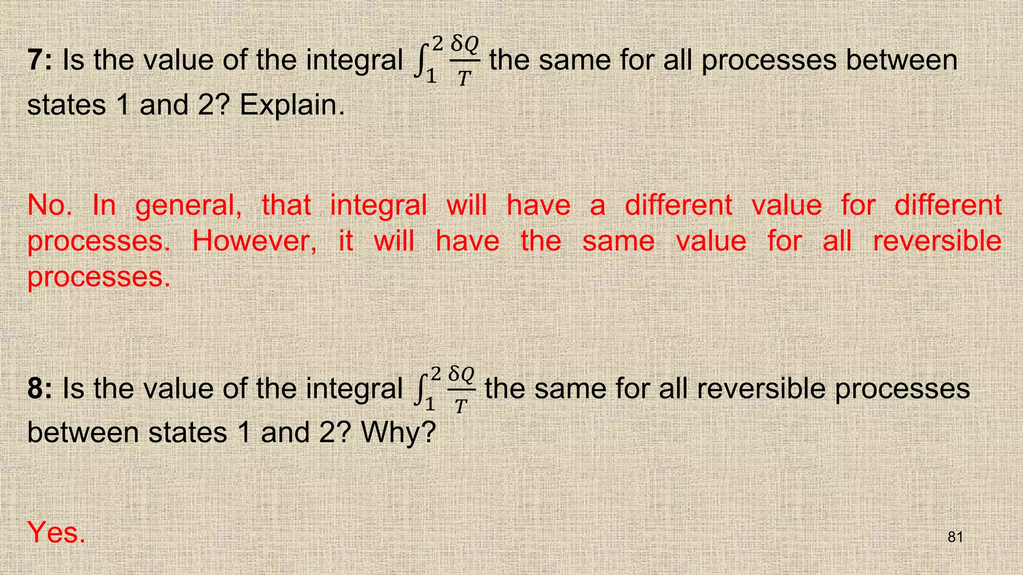 7: Is the value of the integral 1
2 δ𝑄
𝑇
the same for all processes between
states 1 and 2? Explain.
No. In general, that integral will have a different value for different
processes. However, it will have the same value for all reversible
processes.
8: Is the value of the integral 1
2 δ𝑄
𝑇
the same for all reversible processes
between states 1 and 2? Why?
Yes. 81
 
