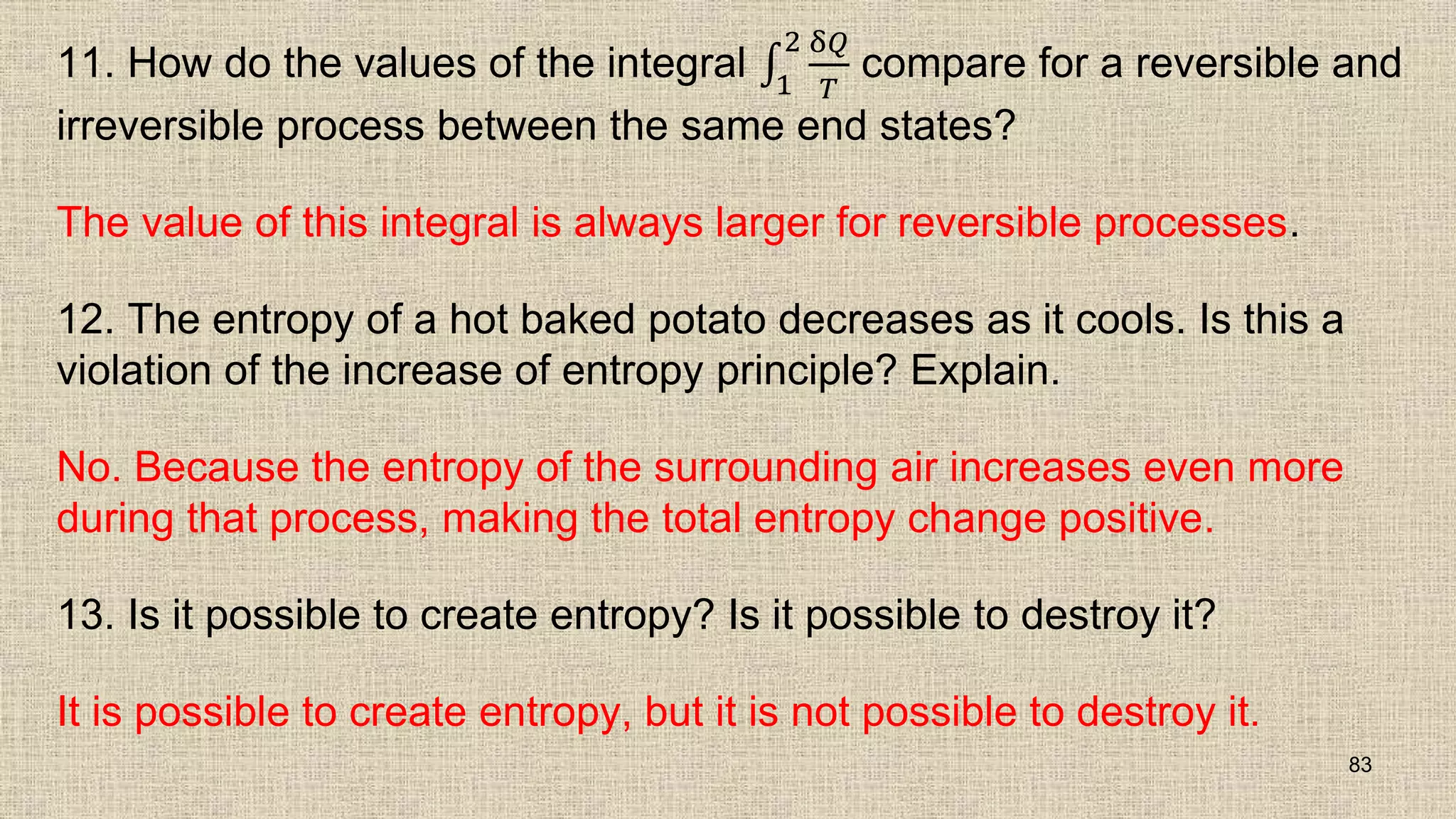 11. How do the values of the integral 1
2 δ𝑄
𝑇
compare for a reversible and
irreversible process between the same end states?
The value of this integral is always larger for reversible processes.
12. The entropy of a hot baked potato decreases as it cools. Is this a
violation of the increase of entropy principle? Explain.
No. Because the entropy of the surrounding air increases even more
during that process, making the total entropy change positive.
13. Is it possible to create entropy? Is it possible to destroy it?
It is possible to create entropy, but it is not possible to destroy it.
83
 
