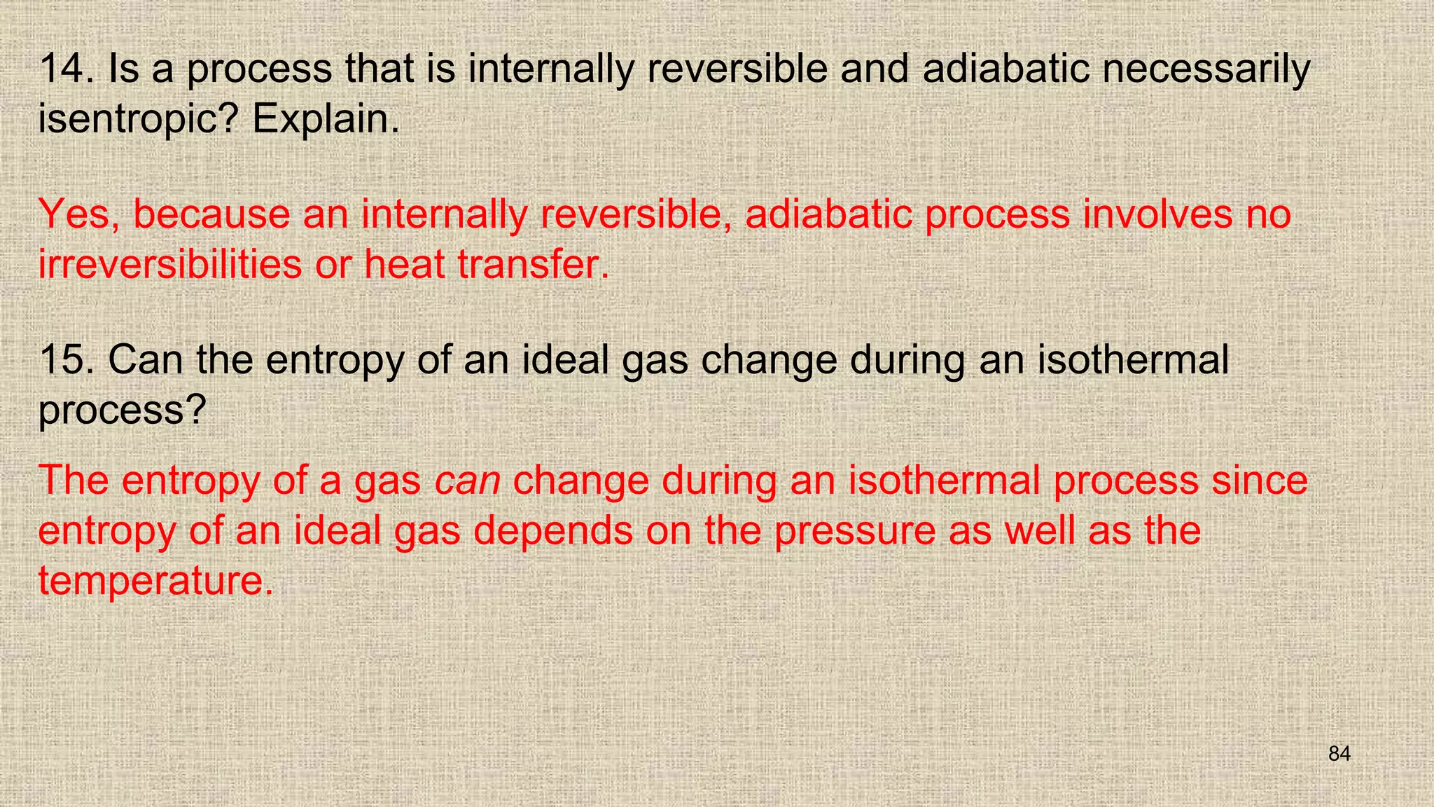 14. Is a process that is internally reversible and adiabatic necessarily
isentropic? Explain.
Yes, because an internally reversible, adiabatic process involves no
irreversibilities or heat transfer.
15. Can the entropy of an ideal gas change during an isothermal
process?
The entropy of a gas can change during an isothermal process since
entropy of an ideal gas depends on the pressure as well as the
temperature.
84
 