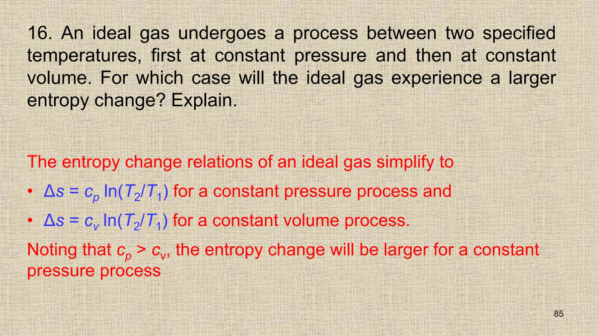 16. An ideal gas undergoes a process between two specified
temperatures, first at constant pressure and then at constant
volume. For which case will the ideal gas experience a larger
entropy change? Explain.
The entropy change relations of an ideal gas simplify to
• Δs = cp ln(T2/T1) for a constant pressure process and
• Δs = cv ln(T2/T1) for a constant volume process.
Noting that cp > cv, the entropy change will be larger for a constant
pressure process
85
 