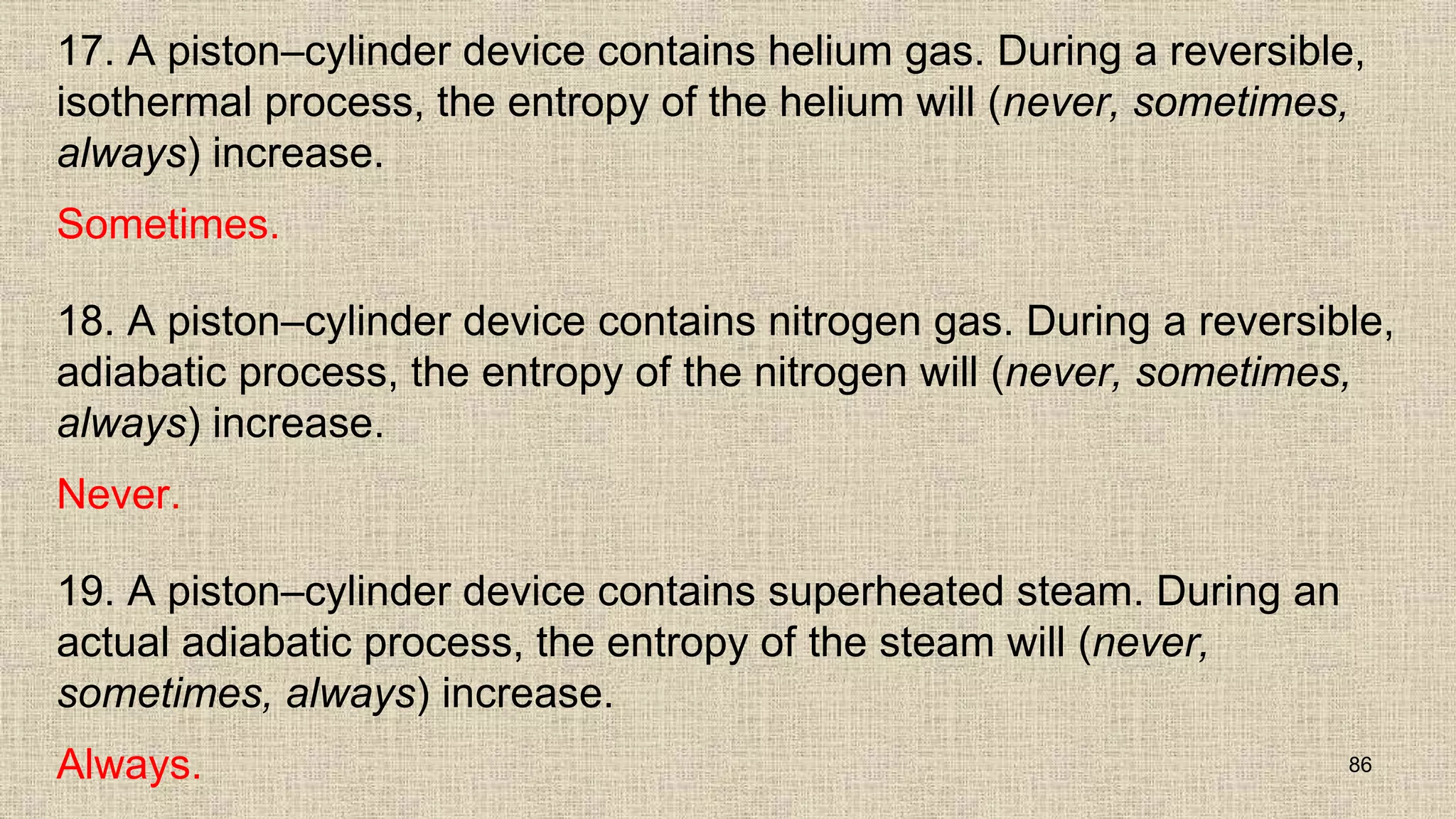 17. A piston–cylinder device contains helium gas. During a reversible,
isothermal process, the entropy of the helium will (never, sometimes,
always) increase.
Sometimes.
18. A piston–cylinder device contains nitrogen gas. During a reversible,
adiabatic process, the entropy of the nitrogen will (never, sometimes,
always) increase.
Never.
19. A piston–cylinder device contains superheated steam. During an
actual adiabatic process, the entropy of the steam will (never,
sometimes, always) increase.
Always. 86
 