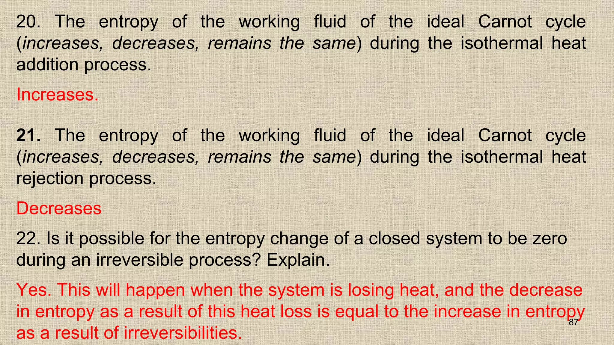 20. The entropy of the working fluid of the ideal Carnot cycle
(increases, decreases, remains the same) during the isothermal heat
addition process.
Increases.
21. The entropy of the working fluid of the ideal Carnot cycle
(increases, decreases, remains the same) during the isothermal heat
rejection process.
Decreases
22. Is it possible for the entropy change of a closed system to be zero
during an irreversible process? Explain.
Yes. This will happen when the system is losing heat, and the decrease
in entropy as a result of this heat loss is equal to the increase in entropy
as a result of irreversibilities.
87
 