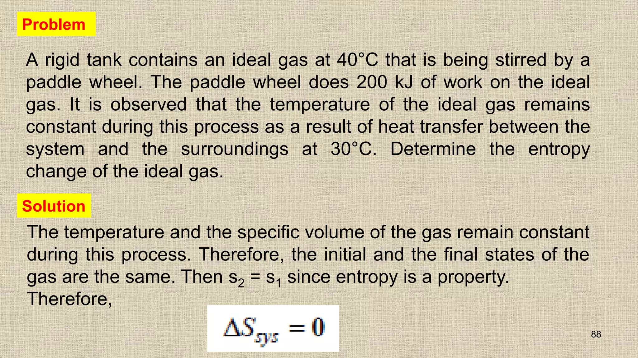 A rigid tank contains an ideal gas at 40°C that is being stirred by a
paddle wheel. The paddle wheel does 200 kJ of work on the ideal
gas. It is observed that the temperature of the ideal gas remains
constant during this process as a result of heat transfer between the
system and the surroundings at 30°C. Determine the entropy
change of the ideal gas.
88
Problem
The temperature and the specific volume of the gas remain constant
during this process. Therefore, the initial and the final states of the
gas are the same. Then s2 = s1 since entropy is a property.
Therefore,
Solution
 