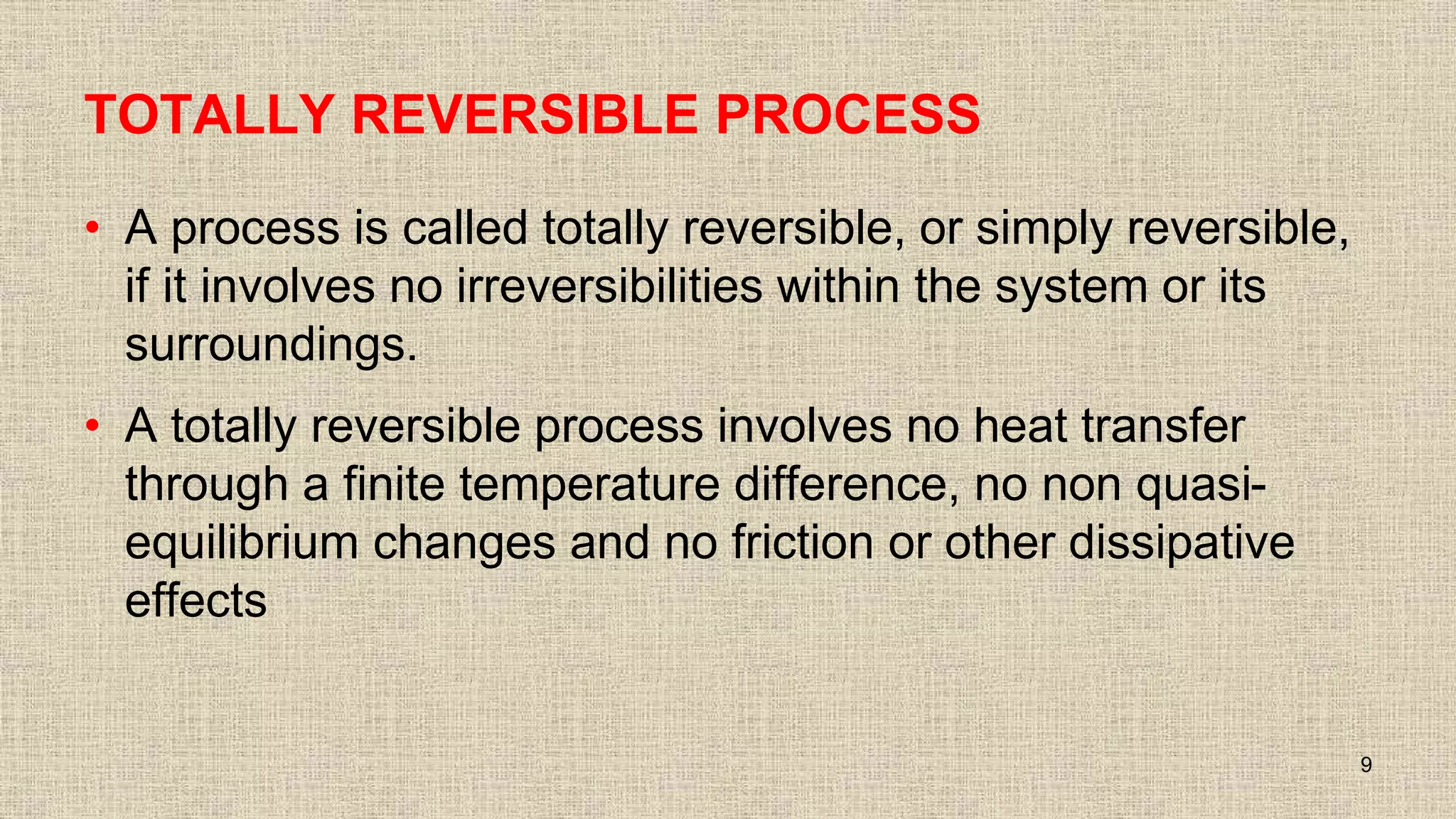 TOTALLY REVERSIBLE PROCESS
• A process is called totally reversible, or simply reversible,
if it involves no irreversibilities within the system or its
surroundings.
• A totally reversible process involves no heat transfer
through a finite temperature difference, no non quasi-
equilibrium changes and no friction or other dissipative
effects
9
 