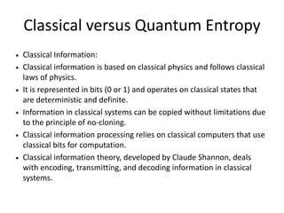 Classical versus Quantum Entropy
• Classical Information:
• Classical information is based on classical physics and follows classical
laws of physics.
• It is represented in bits (0 or 1) and operates on classical states that
are deterministic and definite.
• Information in classical systems can be copied without limitations due
to the principle of no-cloning.
• Classical information processing relies on classical computers that use
classical bits for computation.
• Classical information theory, developed by Claude Shannon, deals
with encoding, transmitting, and decoding information in classical
systems.
 
