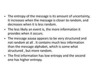 • The entropy of the message is its amount of uncertainty,
it increases when the message is closer to random, and
decreases when it is less random.
• The less likely an event is, the more information it
provides when it occurs.
• The message aaaaa appears to be very structured and
not random at all . It contains much less information
than the message alphabet, which is some what
structured , but more random.
• The first information has low entropy and the second
one has higher entropy.
 