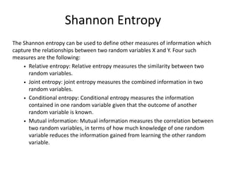 Shannon Entropy
The Shannon entropy can be used to define other measures of information which
capture the relationships between two random variables X and Y. Four such
measures are the following:
• Relative entropy: Relative entropy measures the similarity between two
random variables.
• Joint entropy: joint entropy measures the combined information in two
random variables.
• Conditional entropy: Conditional entropy measures the information
contained in one random variable given that the outcome of another
random variable is known.
• Mutual information: Mutual information measures the correlation between
two random variables, in terms of how much knowledge of one random
variable reduces the information gained from learning the other random
variable.
 