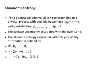 Shannon’s entropy
• For a discrete random variable X corresponding to a
physical process with possible outcomes x1,x2,———xn
with probabilities , p1,————pn ; ∑pi. = 1
• The average uncertainty associated with the event X = xi
• The Shannon entropy associated with this probability
distribution is defined by
• H( p1,————pn )
• = - ∑pi log2 (pi )
• = ∑pi log2 (1/pi )
 