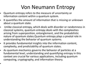 Von Neumann Entropy
• Quantum entropy refers to the measure of uncertainty or
information content within a quantum system.
• It quantifies the amount of information that is missing or unknown
about a quantum state.
• Unlike classical entropy, which deals with disorder or randomness in
classical systems, quantum entropy deals with the complexities
arising from superposition, entanglement, and the probabilistic
nature of quantum states.Quantum entropy plays a pivotal role in
understanding the behavior of quantum systems.
• It provides fundamental insights into the information content,
complexity, and predictability of quantum states.
• As quantum mechanics governs the behavior of particles at a
fundamental level, understanding and quantifying entropy in this
context are crucial for various applications, including quantum
computing, cryptography, and information theory.
•
 