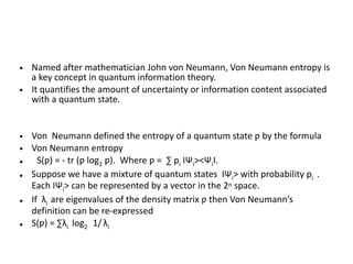 • Named after mathematician John von Neumann, Von Neumann entropy is
a key concept in quantum information theory.
• It quantifies the amount of uncertainty or information content associated
with a quantum state.
• Von Neumann defined the entropy of a quantum state ƿ by the formula
• Von Neumann entropy
• S(ƿ) = - tr (ƿ log2 ƿ). Where ƿ = ∑ pi IΨi><ΨiI.
• Suppose we have a mixture of quantum states IΨi> with probability pi .
Each IΨi> can be represented by a vector in the 2n space.
• If λi are eigenvalues of the density matrix ƿ then Von Neumann’s
definition can be re-expressed
• S(ƿ) = ∑λi log2 1/ λi
 