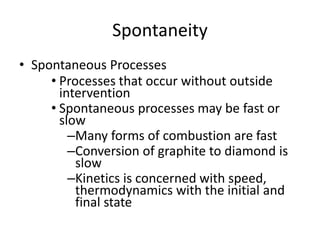 Spontaneity
• Spontaneous Processes
• Processes that occur without outside
intervention
• Spontaneous processes may be fast or
slow
–Many forms of combustion are fast
–Conversion of graphite to diamond is
slow
–Kinetics is concerned with speed,
thermodynamics with the initial and
final state
 