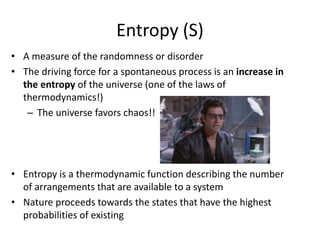 Entropy (S)
• A measure of the randomness or disorder
• The driving force for a spontaneous process is an increase in
the entropy of the universe (one of the laws of
thermodynamics!)
– The universe favors chaos!!
• Entropy is a thermodynamic function describing the number
of arrangements that are available to a system
• Nature proceeds towards the states that have the highest
probabilities of existing
 