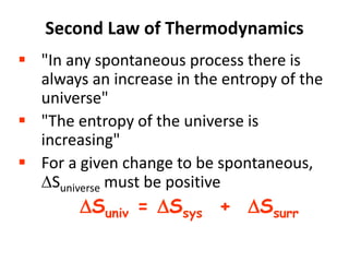 Second Law of Thermodynamics
 "In any spontaneous process there is
always an increase in the entropy of the
universe"
 "The entropy of the universe is
increasing"
 For a given change to be spontaneous,
Suniverse must be positive
Suniv = Ssys + Ssurr
 