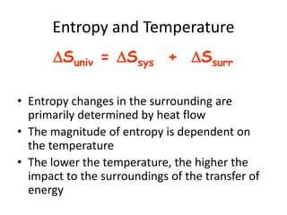 Entropy and Temperature
• Entropy changes in the surrounding are
primarily determined by heat flow
• The magnitude of entropy is dependent on
the temperature
• The lower the temperature, the higher the
impact to the surroundings of the transfer of
energy
Suniv = Ssys + Ssurr
 